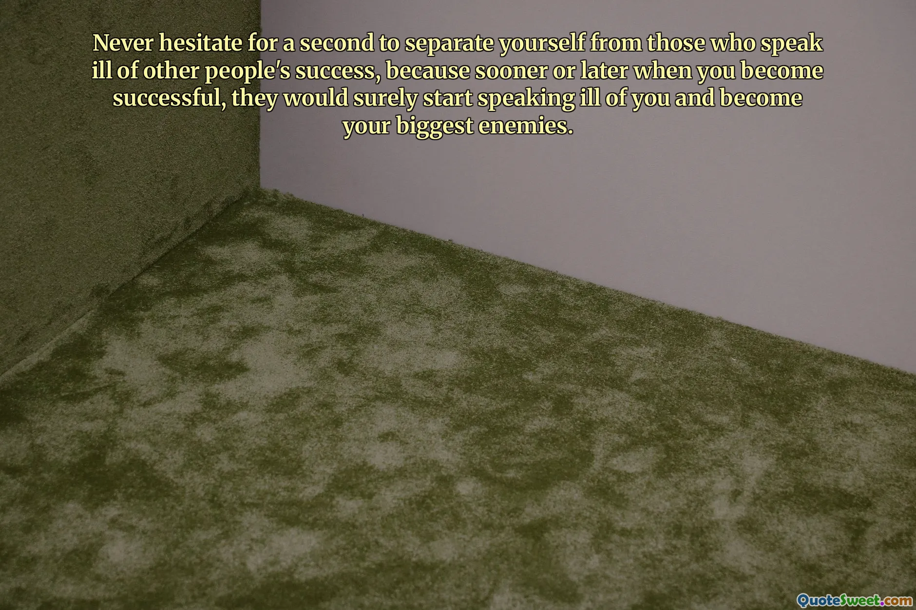 Never hesitate for a second to separate yourself from those who speak ill of other people's success, because sooner or later when you become successful, they would surely start speaking ill of you and become your biggest enemies.