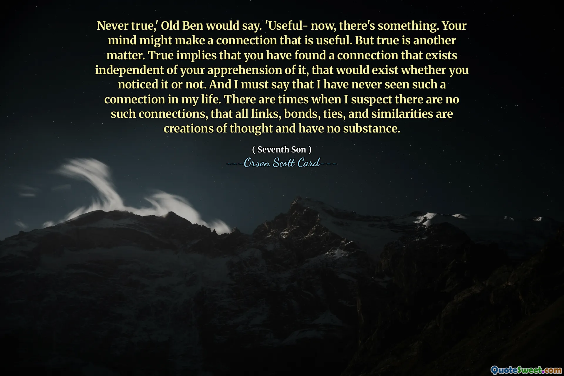 Never true,' Old Ben would say. 'Useful- now, there's something. Your mind might make a connection that is useful. But true is another matter. True implies that you have found a connection that exists independent of your apprehension of it, that would exist whether you noticed it or not. And I must say that I have never seen such a connection in my life. There are times when I suspect there are no such connections, that all links, bonds, ties, and similarities are creations of thought and have no substance.