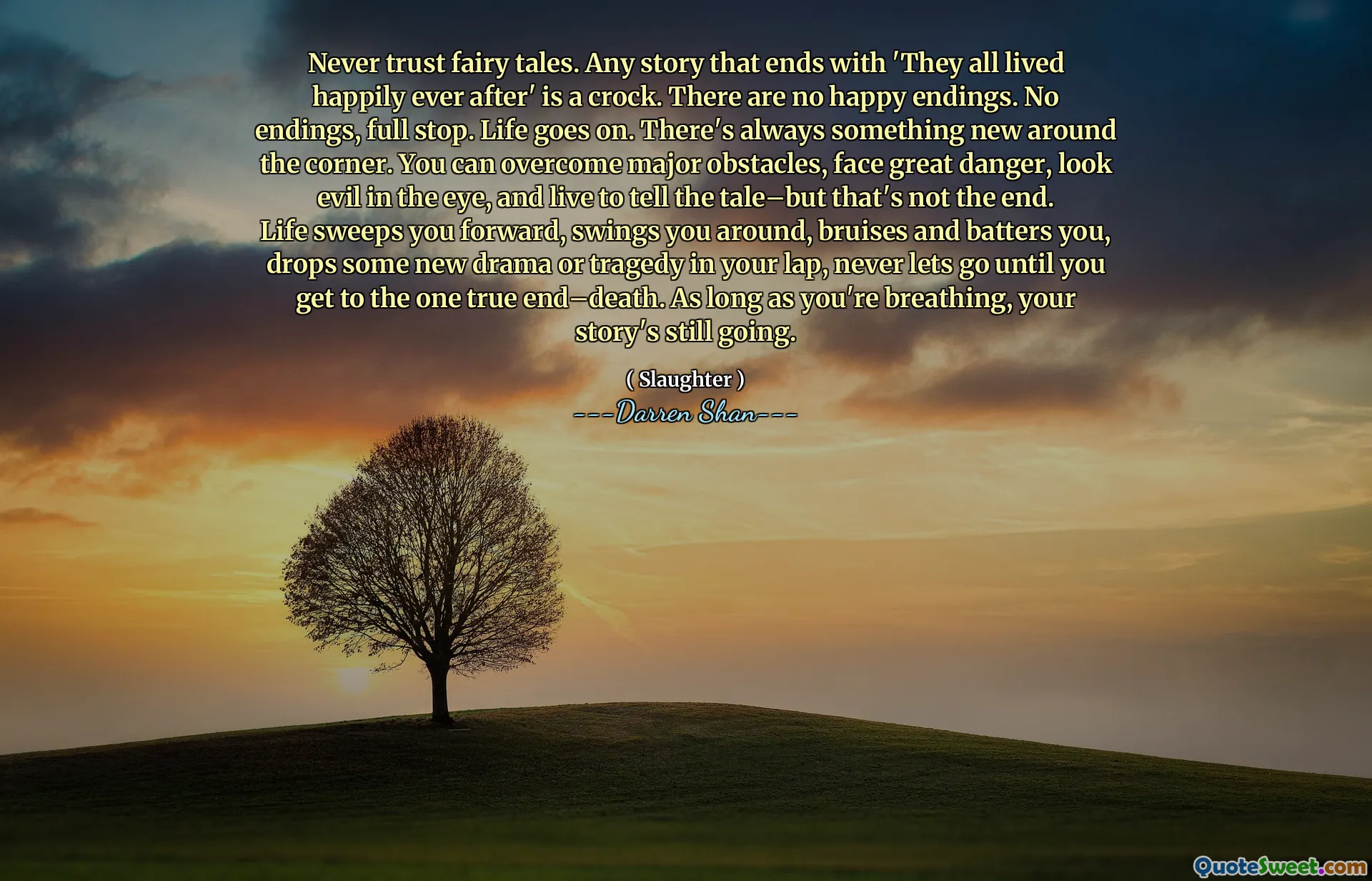 Never trust fairy tales. Any story that ends with 'They all lived happily ever after' is a crock. There are no happy endings. No endings, full stop. Life goes on. There's always something new around the corner. You can overcome major obstacles, face great danger, look evil in the eye, and live to tell the tale–but that's not the end. Life sweeps you forward, swings you around, bruises and batters you, drops some new drama or tragedy in your lap, never lets go until you get to the one true end–death. As long as you're breathing, your story's still going.