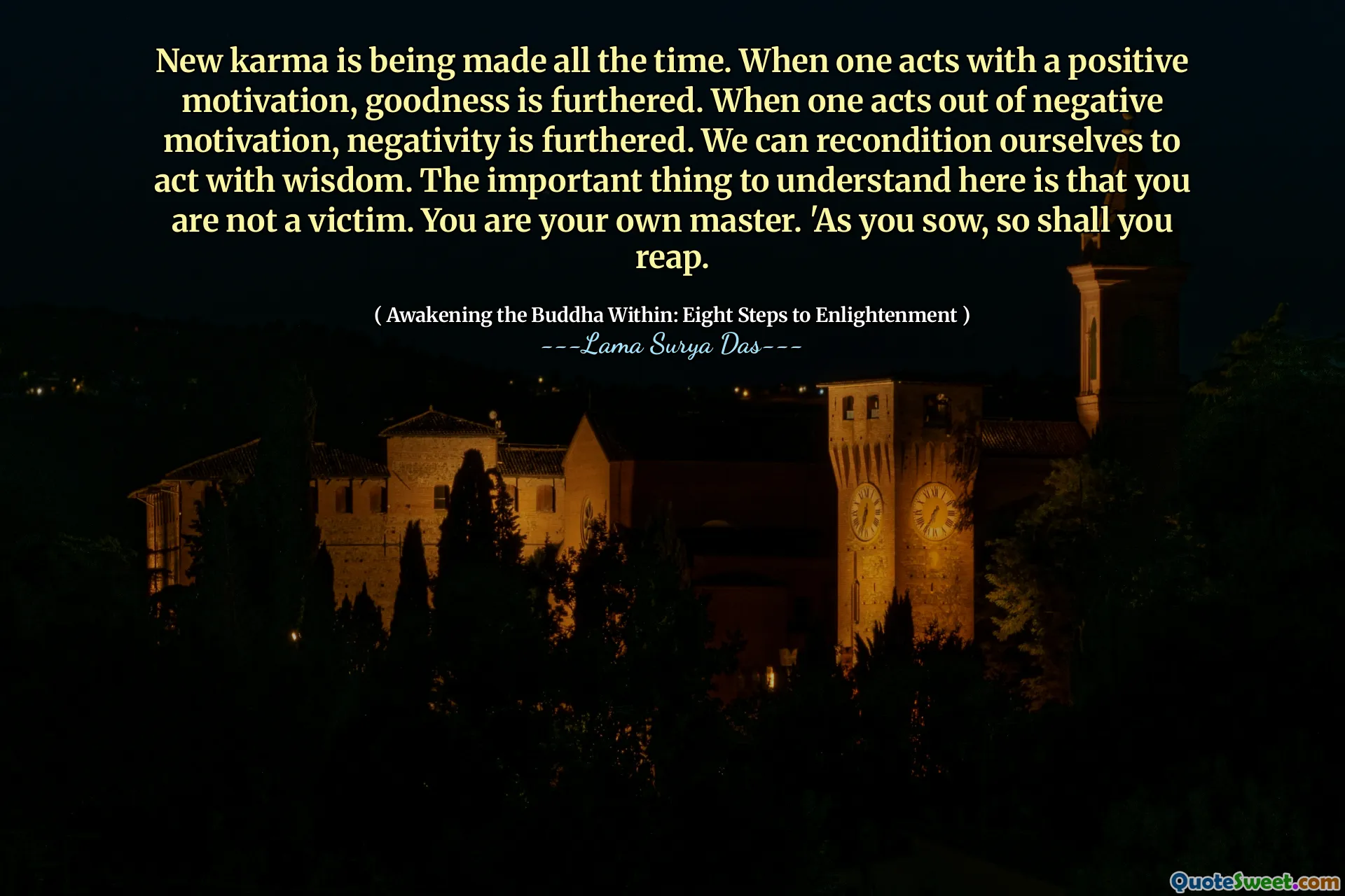 Il nuovo karma viene sempre realizzato. Quando si agisce con una motivazione positiva, la bontà viene migliorata. Quando si agisce per motivazione negativa, la negatività viene migliorata. Possiamo ricondizionare noi stessi ad agire con la saggezza. La cosa importante da capire qui è che non sei una vittima. Sei il tuo padrone. «Mentre seminate, così raccoglierai.