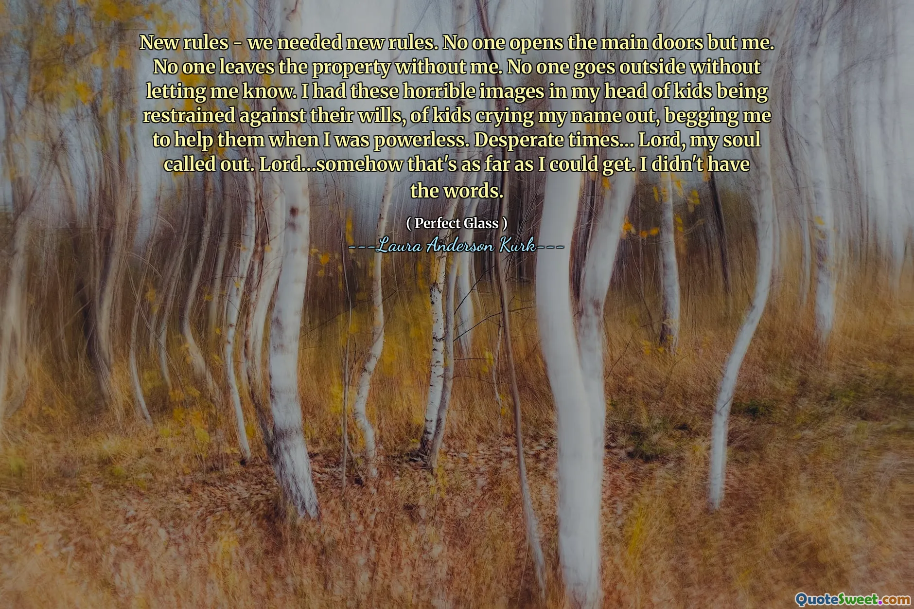 New rules - we needed new rules. No one opens the main doors but me. No one leaves the property without me. No one goes outside without letting me know. I had these horrible images in my head of kids being restrained against their wills, of kids crying my name out, begging me to help them when I was powerless. Desperate times… Lord, my soul called out. Lord…somehow that's as far as I could get. I didn't have the words.