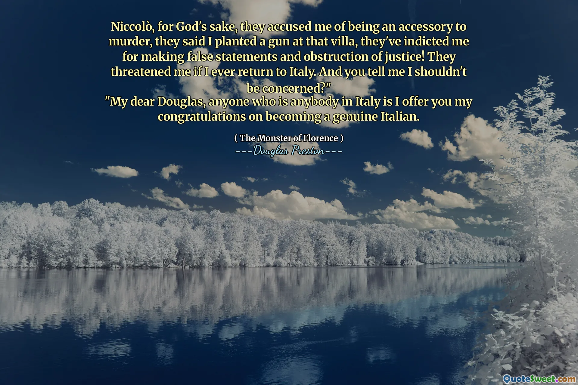 Niccolò, pelo amor de Deus, eles me acusaram de ser um acessório de assassinato, disseram que eu plantei uma arma naquela vila, eles me indicaram por fazer declarações falsas e obstrução da justiça! Eles me ameaçaram se eu voltar para a Itália. E você me diz que eu não deveria me preocupar? "
"Meu querido Douglas, qualquer um que seja alguém na Itália, ofereço a você meus parabéns por se tornarem um italiano genuíno.