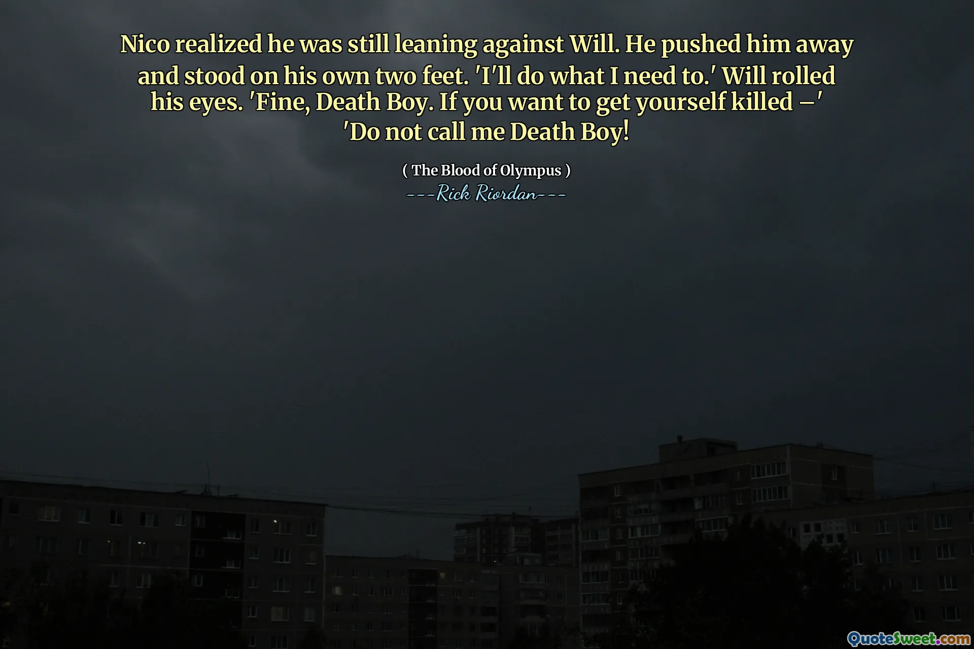 Nico realized he was still leaning against Will. He pushed him away and stood on his own two feet. 'I'll do what I need to.' Will rolled his eyes. 'Fine, Death Boy. If you want to get yourself killed –' 'Do not call me Death Boy!