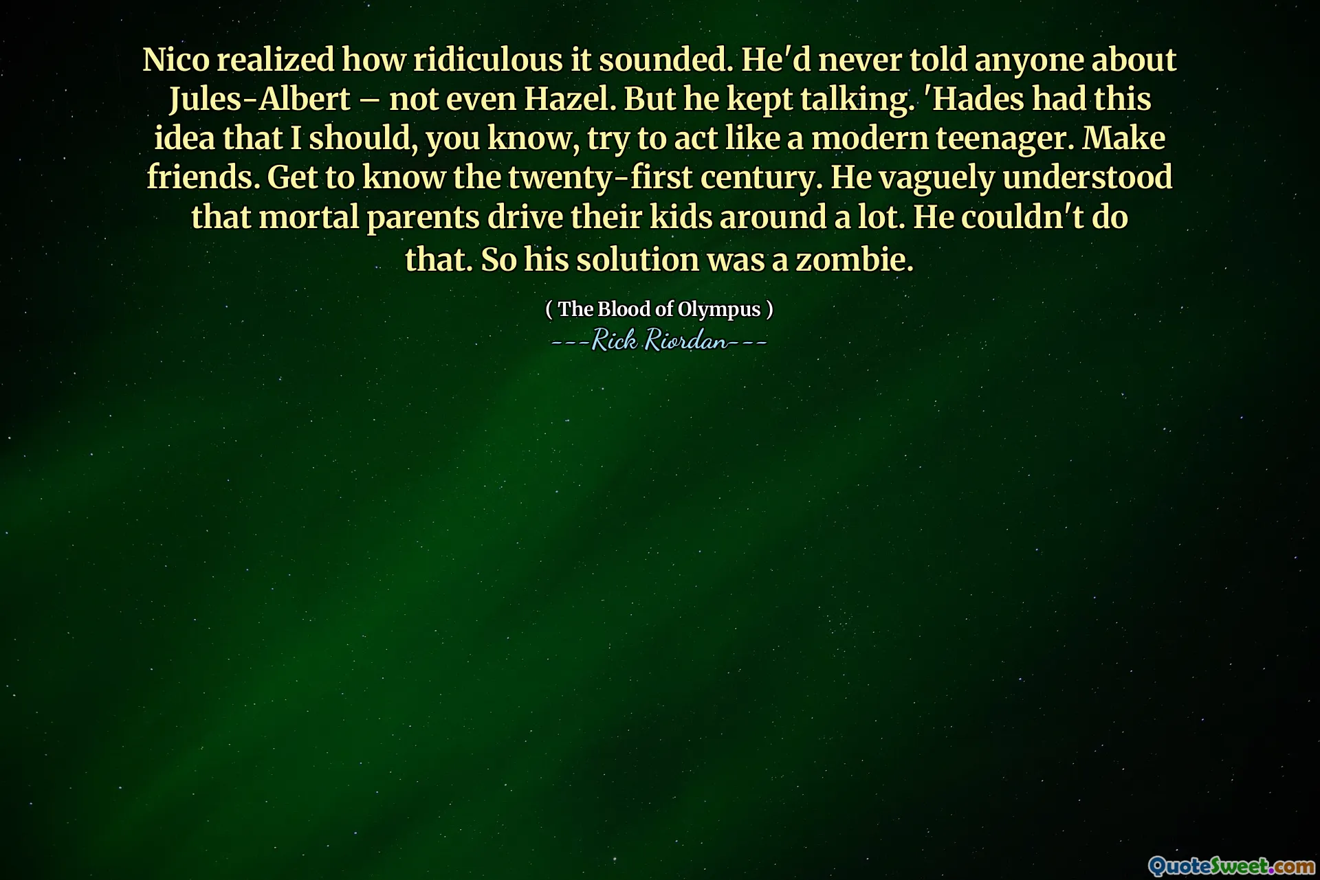 Nico realized how ridiculous it sounded. He'd never told anyone about Jules-Albert – not even Hazel. But he kept talking. 'Hades had this idea that I should, you know, try to act like a modern teenager. Make friends. Get to know the twenty-first century. He vaguely understood that mortal parents drive their kids around a lot. He couldn't do that. So his solution was a zombie.