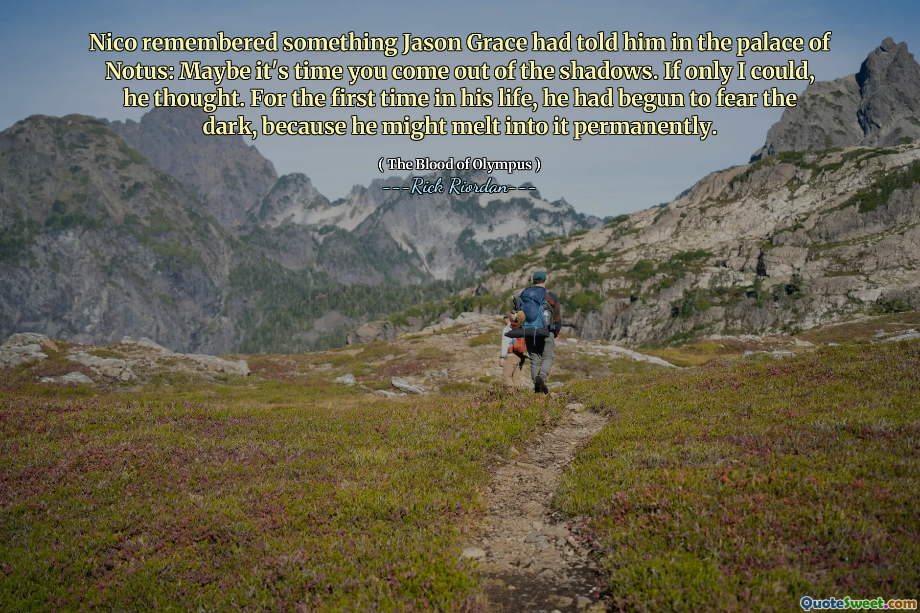 Nico remembered something Jason Grace had told him in the palace of Notus: Maybe it's time you come out of the shadows. If only I could, he thought. For the first time in his life, he had begun to fear the dark, because he might melt into it permanently.