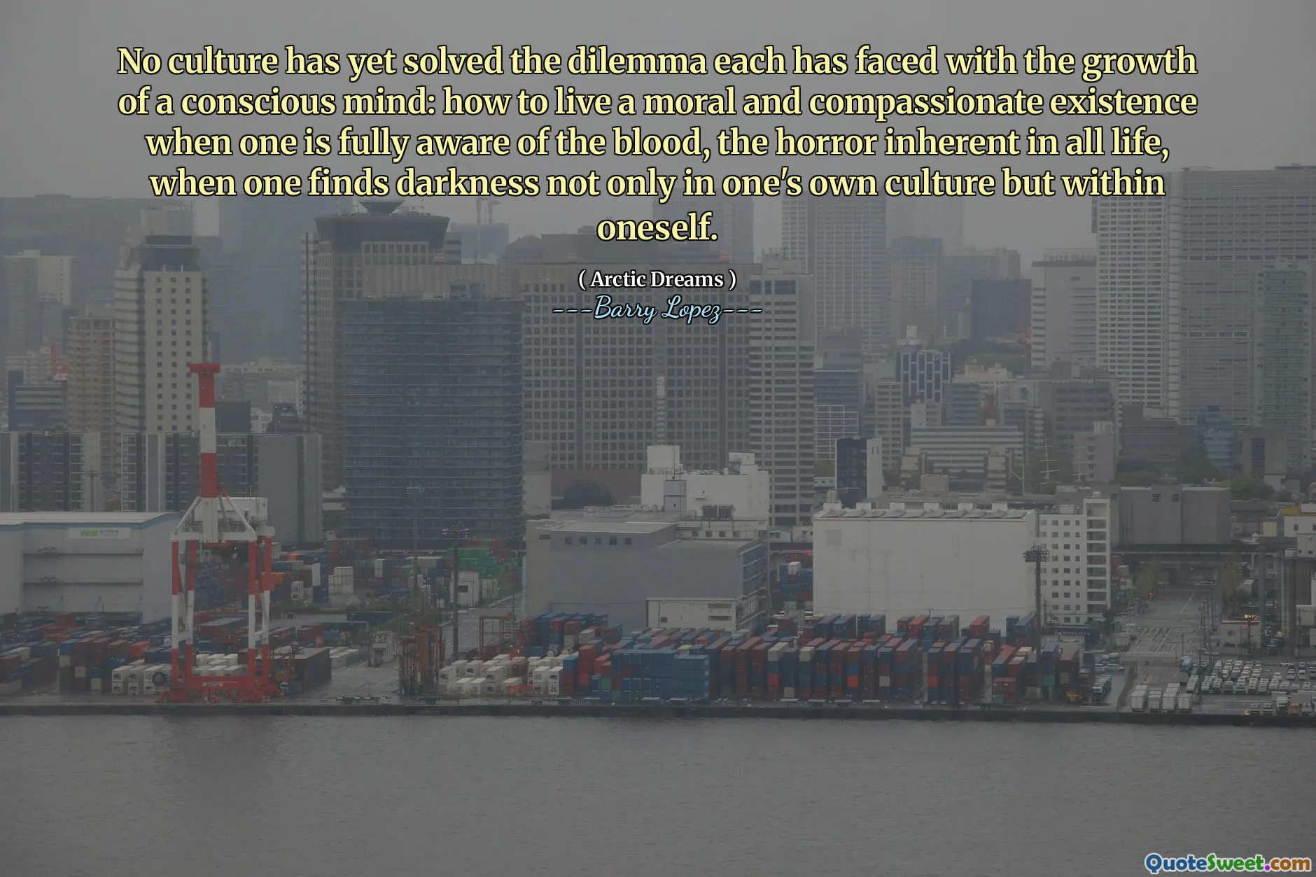 No culture has yet solved the dilemma each has faced with the growth of a conscious mind: how to live a moral and compassionate existence when one is fully aware of the blood, the horror inherent in all life, when one finds darkness not only in one's own culture but within oneself.