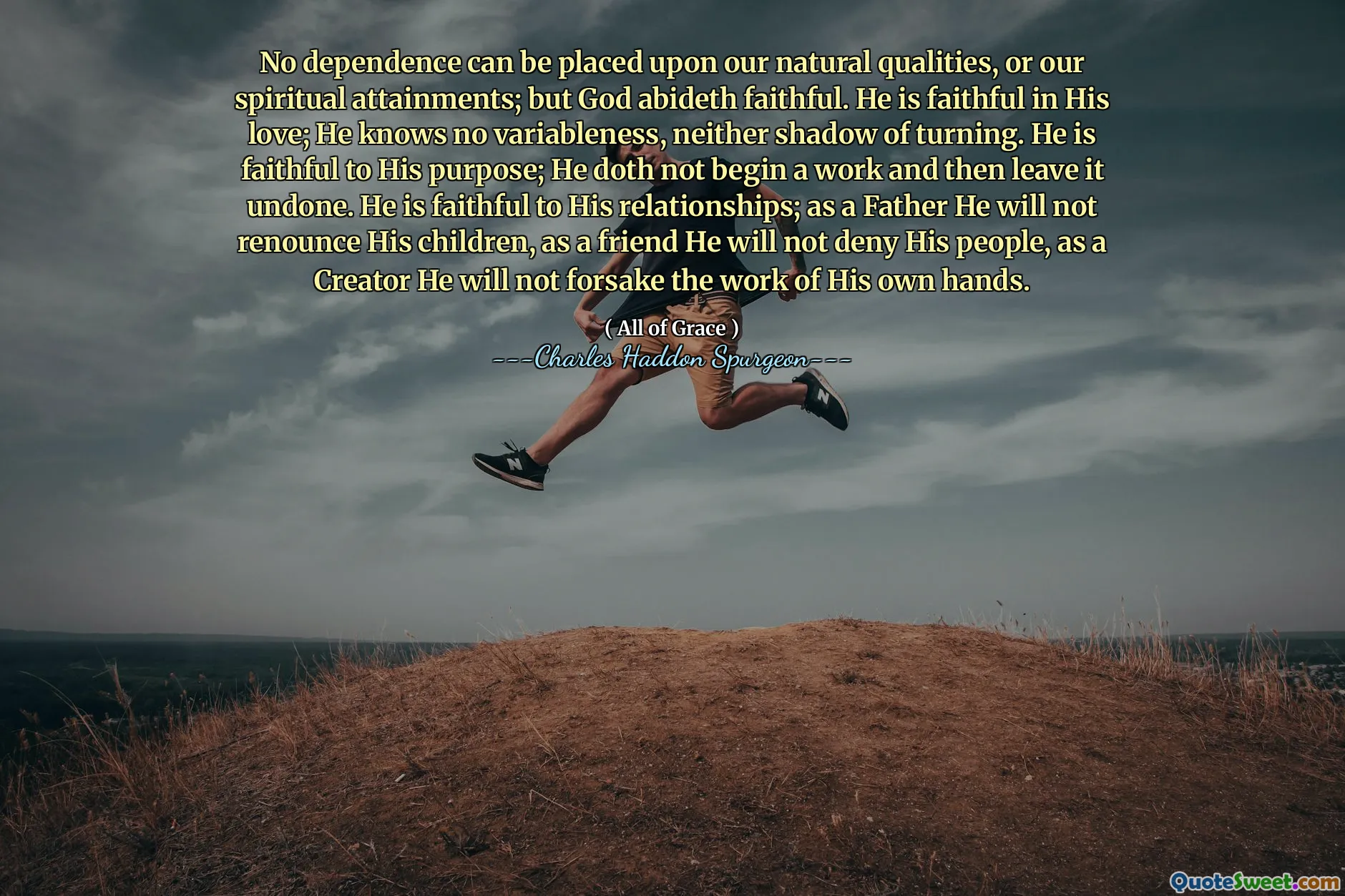 No dependence can be placed upon our natural qualities, or our spiritual attainments; but God abideth faithful. He is faithful in His love; He knows no variableness, neither shadow of turning. He is faithful to His purpose; He doth not begin a work and then leave it undone. He is faithful to His relationships; as a Father He will not renounce His children, as a friend He will not deny His people, as a Creator He will not forsake the work of His own hands.