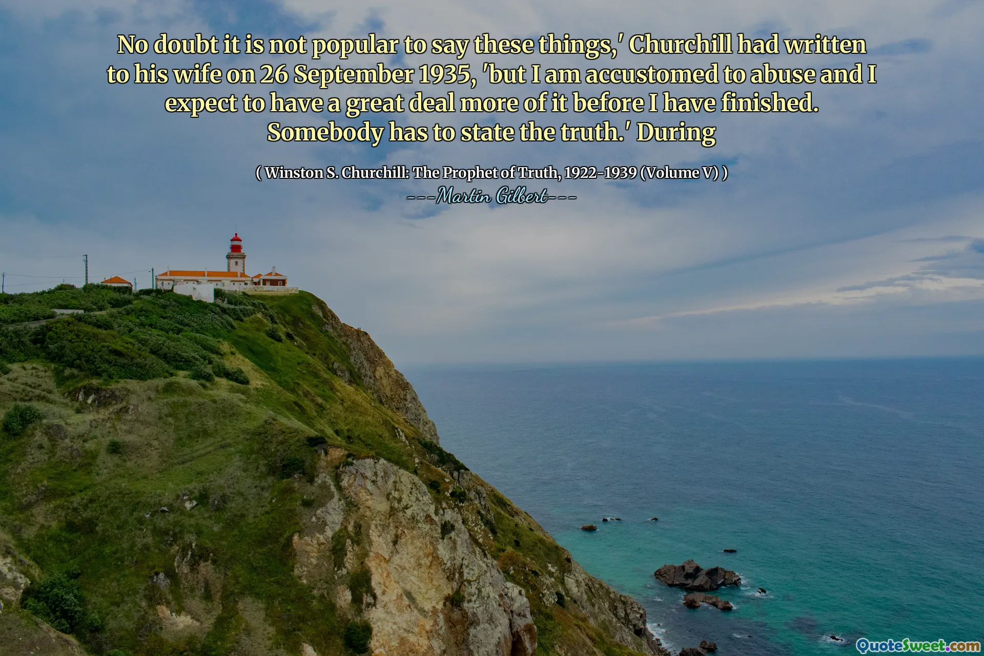 No doubt it is not popular to say these things,' Churchill had written to his wife on 26 September 1935, 'but I am accustomed to abuse and I expect to have a great deal more of it before I have finished. Somebody has to state the truth.' During