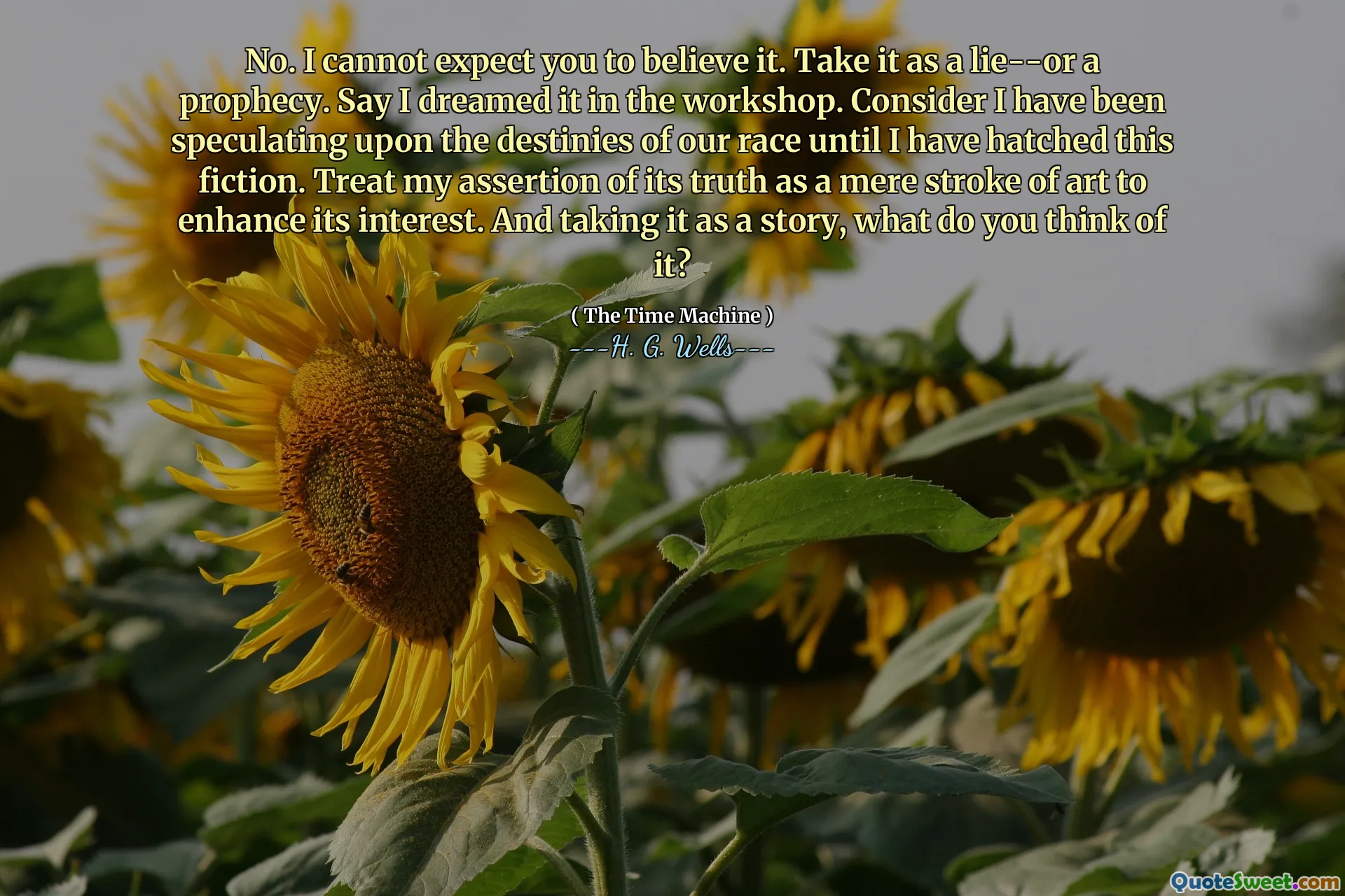 No. I cannot expect you to believe it. Take it as a lie--or a prophecy. Say I dreamed it in the workshop. Consider I have been speculating upon the destinies of our race until I have hatched this fiction. Treat my assertion of its truth as a mere stroke of art to enhance its interest. And taking it as a story, what do you think of it?