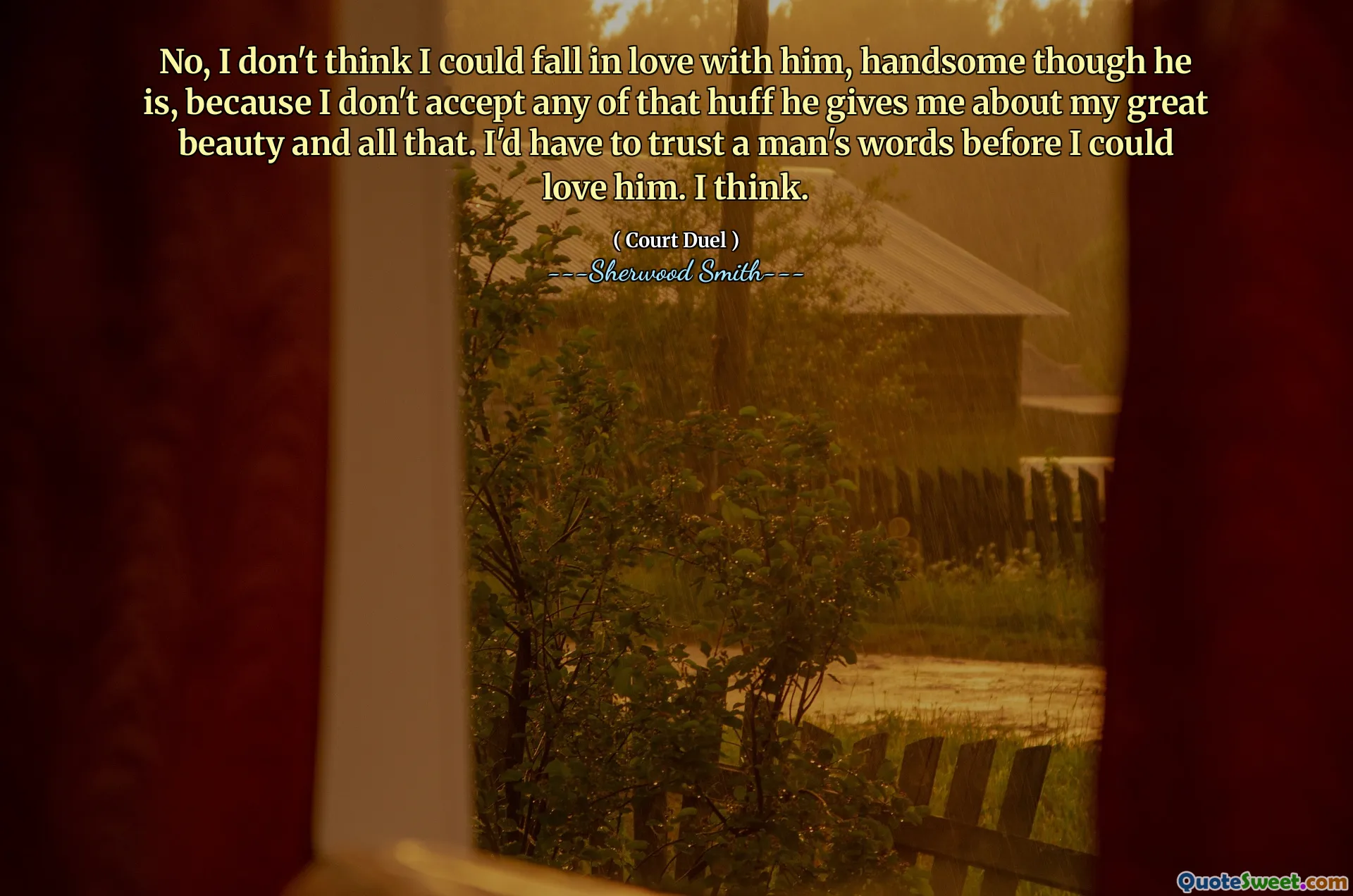 No, I don't think I could fall in love with him, handsome though he is, because I don't accept any of that huff he gives me about my great beauty and all that. I'd have to trust a man's words before I could love him. I think.