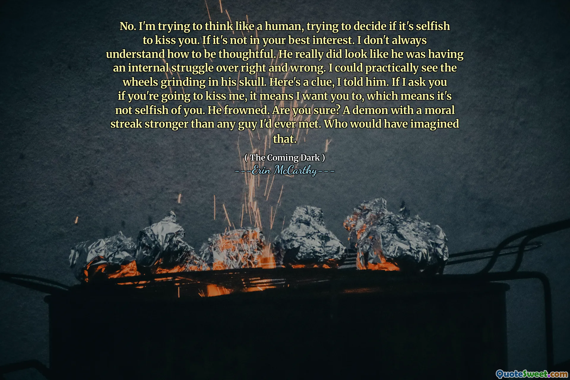 No. I'm trying to think like a human, trying to decide if it's selfish to kiss you. If it's not in your best interest. I don't always understand how to be thoughtful. He really did look like he was having an internal struggle over right and wrong. I could practically see the wheels grinding in his skull. Here's a clue, I told him. If I ask you if you're going to kiss me, it means I want you to, which means it's not selfish of you. He frowned. Are you sure? A demon with a moral streak stronger than any guy I'd ever met. Who would have imagined that.