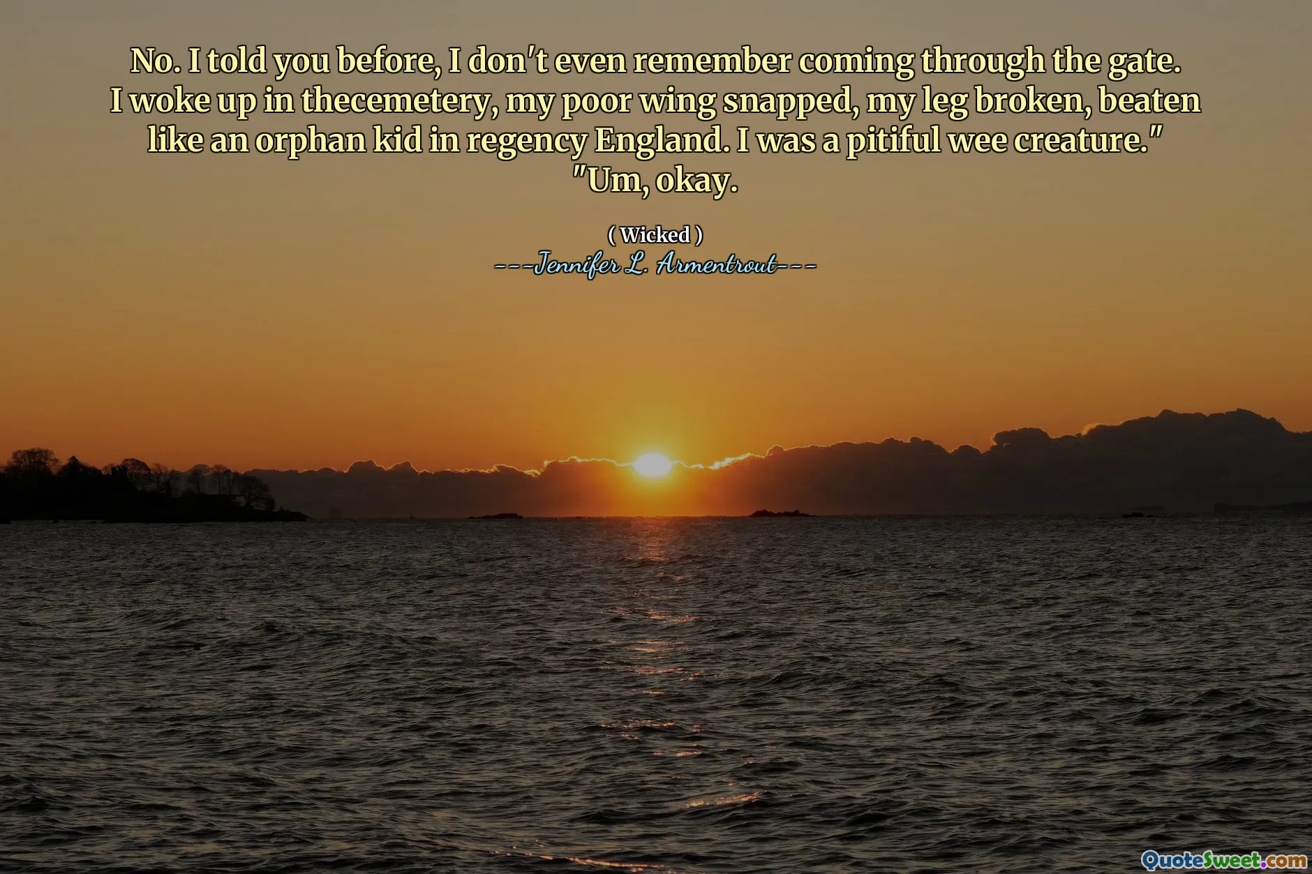 No. I told you before, I don't even remember coming through the gate. I woke up in thecemetery, my poor wing snapped, my leg broken, beaten like an orphan kid in regency England. I was a pitiful wee creature."
"Um, okay.