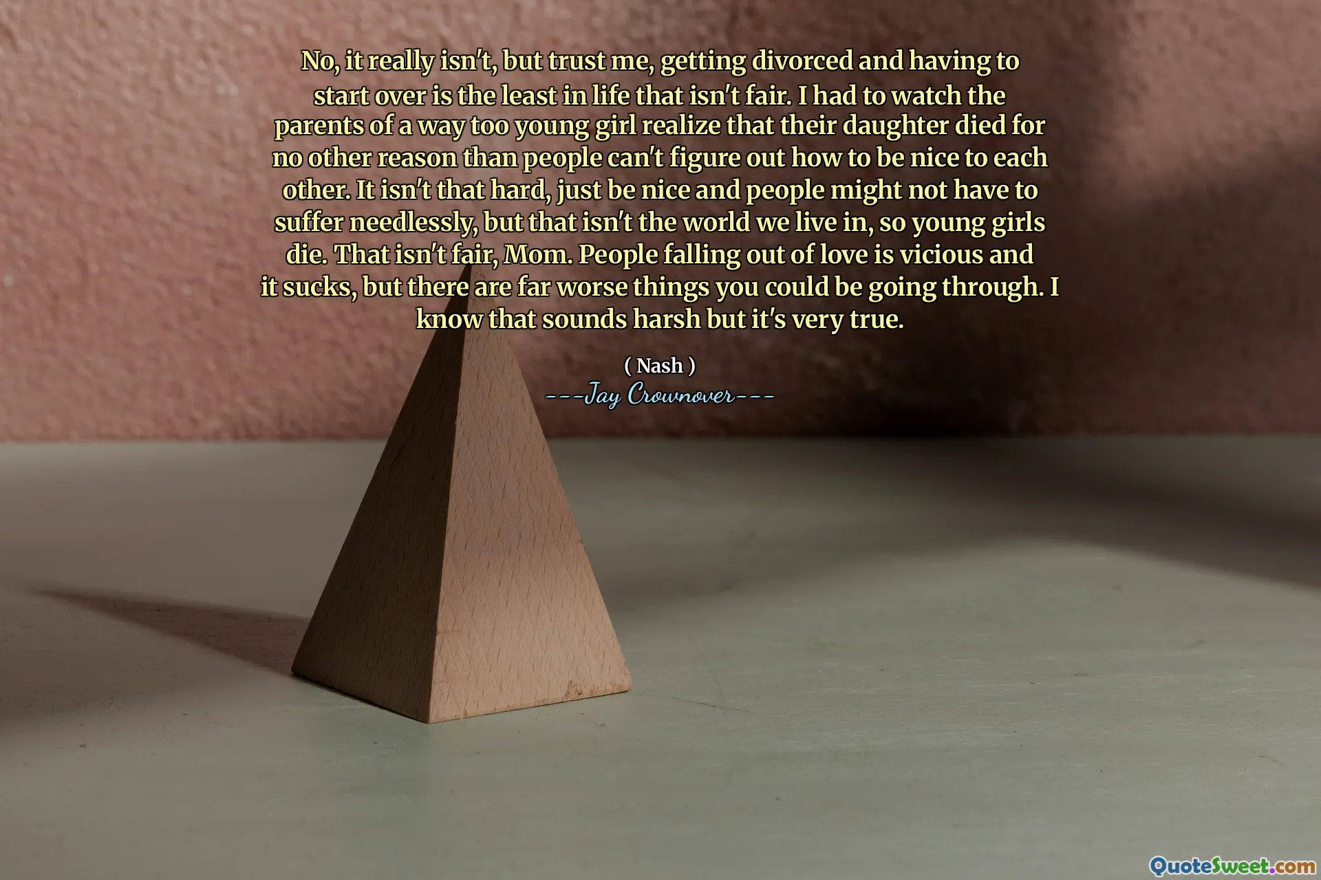 No, it really isn't, but trust me, getting divorced and having to start over is the least in life that isn't fair. I had to watch the parents of a way too young girl realize that their daughter died for no other reason than people can't figure out how to be nice to each other. It isn't that hard, just be nice and people might not have to suffer needlessly, but that isn't the world we live in, so young girls die. That isn't fair, Mom. People falling out of love is vicious and it sucks, but there are far worse things you could be going through. I know that sounds harsh but it's very true.
