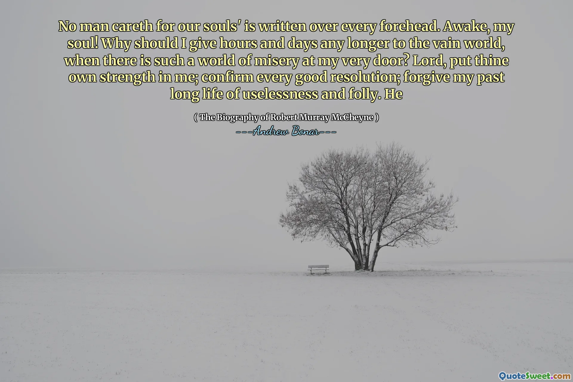 No man careth for our souls' is written over every forehead. Awake, my soul! Why should I give hours and days any longer to the vain world, when there is such a world of misery at my very door? Lord, put thine own strength in me; confirm every good resolution; forgive my past long life of uselessness and folly. He