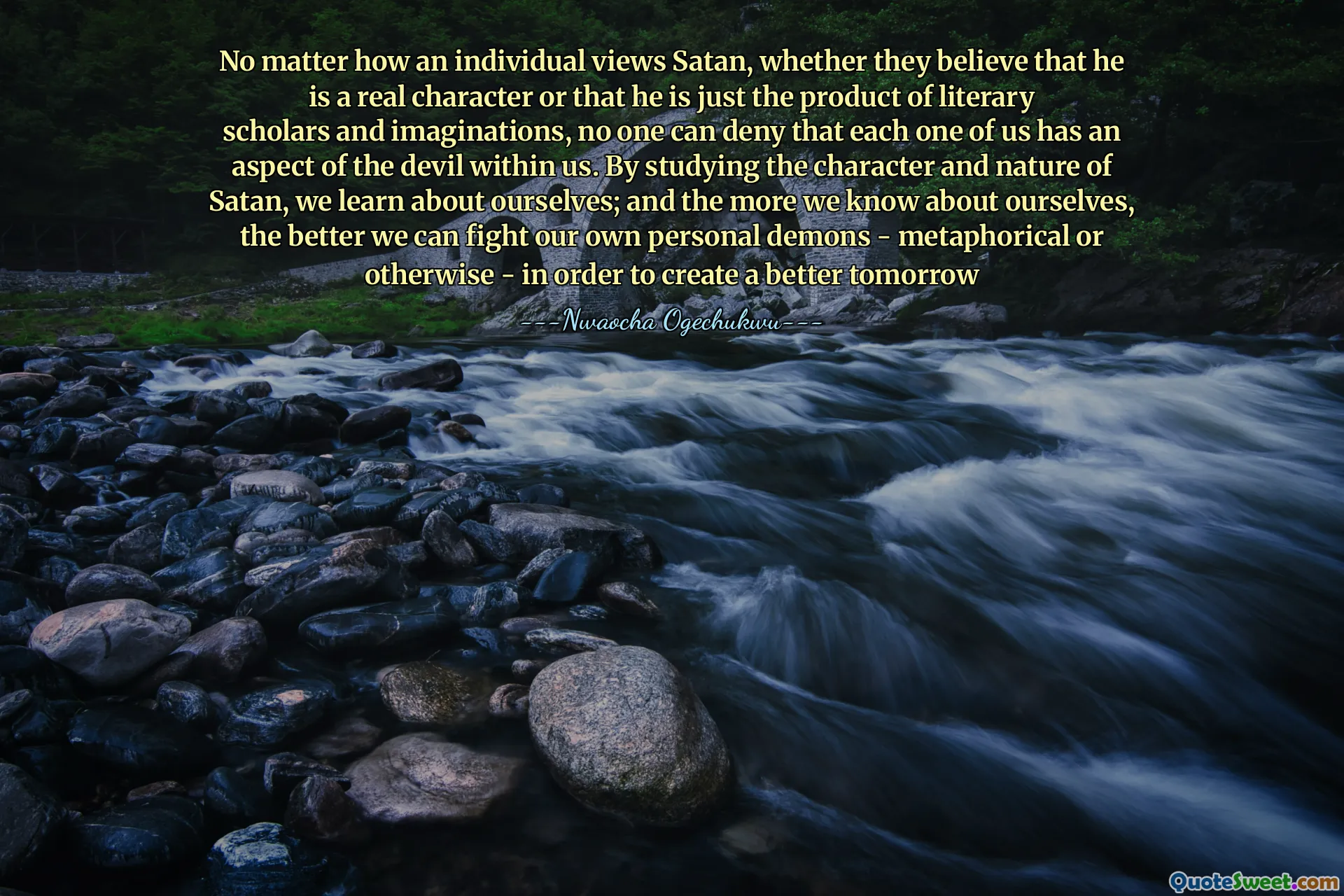 No matter how an individual views Satan, whether they believe that he is a real character or that he is just the product of literary scholars and imaginations, no one can deny that each one of us has an aspect of the devil within us. By studying the character and nature of Satan, we learn about ourselves; and the more we know about ourselves, the better we can fight our own personal demons - metaphorical or otherwise - in order to create a better tomorrow