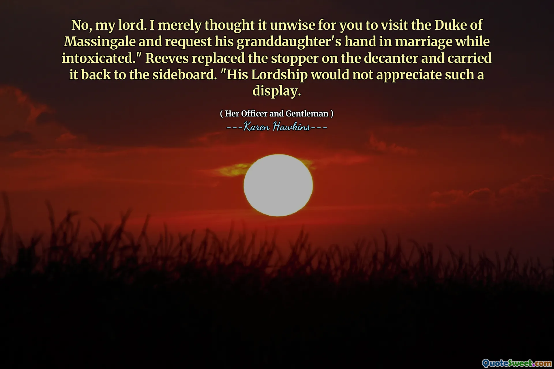 No, my lord. I merely thought it unwise for you to visit the Duke of Massingale and request his granddaughter's hand in marriage while intoxicated." Reeves replaced the stopper on the decanter and carried it back to the sideboard. "His Lordship would not appreciate such a display.