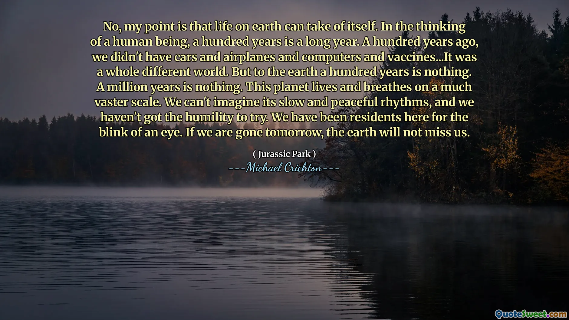不，我的意思是地球上的生活可以自我夺走。考虑到人类，一百年是漫长的一年。一百年前，我们没有汽车，飞机，计算机和疫苗……这是一个完全不同的世界。但是在地球上一百年没什么。一百万年没什么。这个星球的生活和呼吸量很大。我们无法想象它的缓慢和和平的节奏，我们没有谦卑的尝试。我们一直是居民眨眼的居民。如果我们明天走了，地球不会想念我们。
