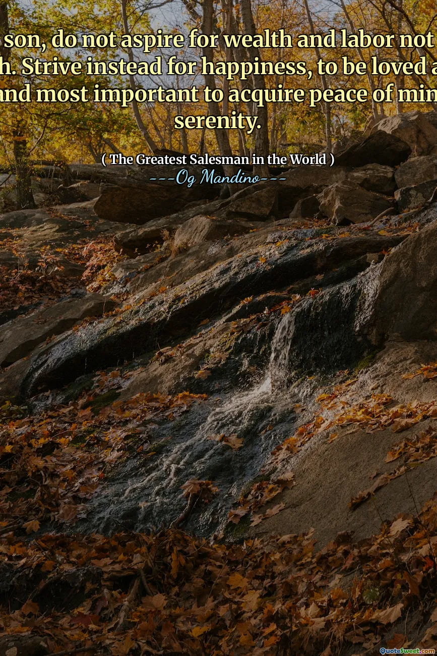 No, my son, do not aspire for wealth and labor not only to be rich. Strive instead for happiness, to be loved and to love, and most important to acquire peace of mind and serenity.