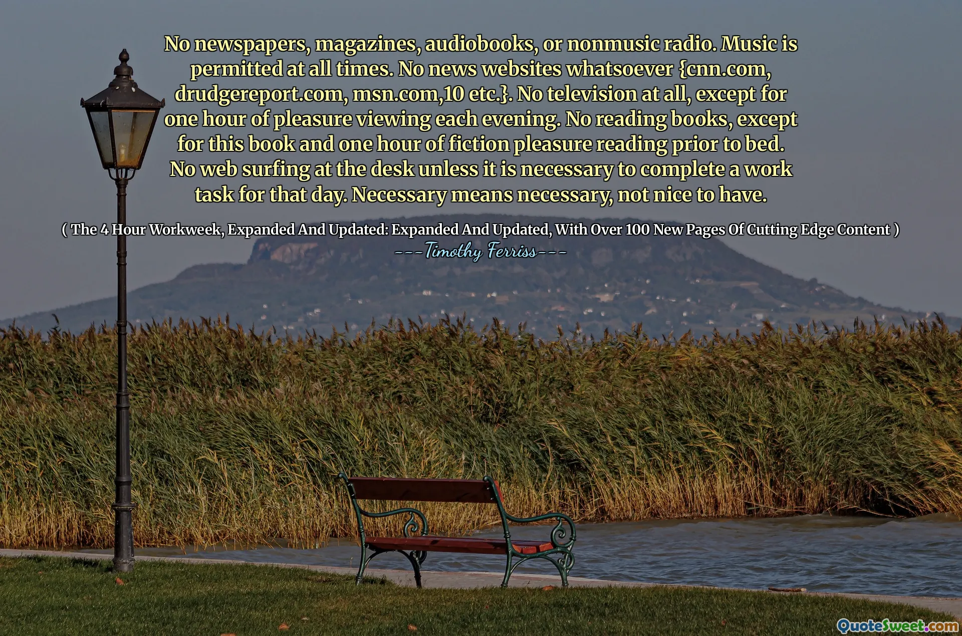 No newspapers, magazines, audiobooks, or nonmusic radio. Music is permitted at all times. No news websites whatsoever {cnn.com, drudgereport.com, msn.com,10 etc.}. No television at all, except for one hour of pleasure viewing each evening. No reading books, except for this book and one hour of fiction pleasure reading prior to bed. No web surfing at the desk unless it is necessary to complete a work task for that day. Necessary means necessary, not nice to have.