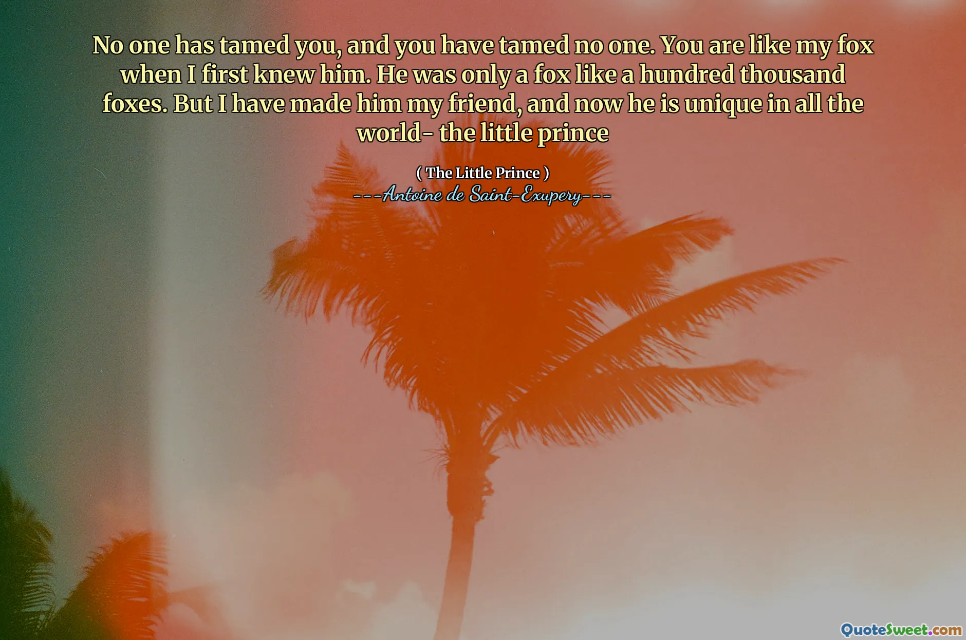 No one has tamed you, and you have tamed no one. You are like my fox when I first knew him. He was only a fox like a hundred thousand foxes. But I have made him my friend, and now he is unique in all the world- the little prince