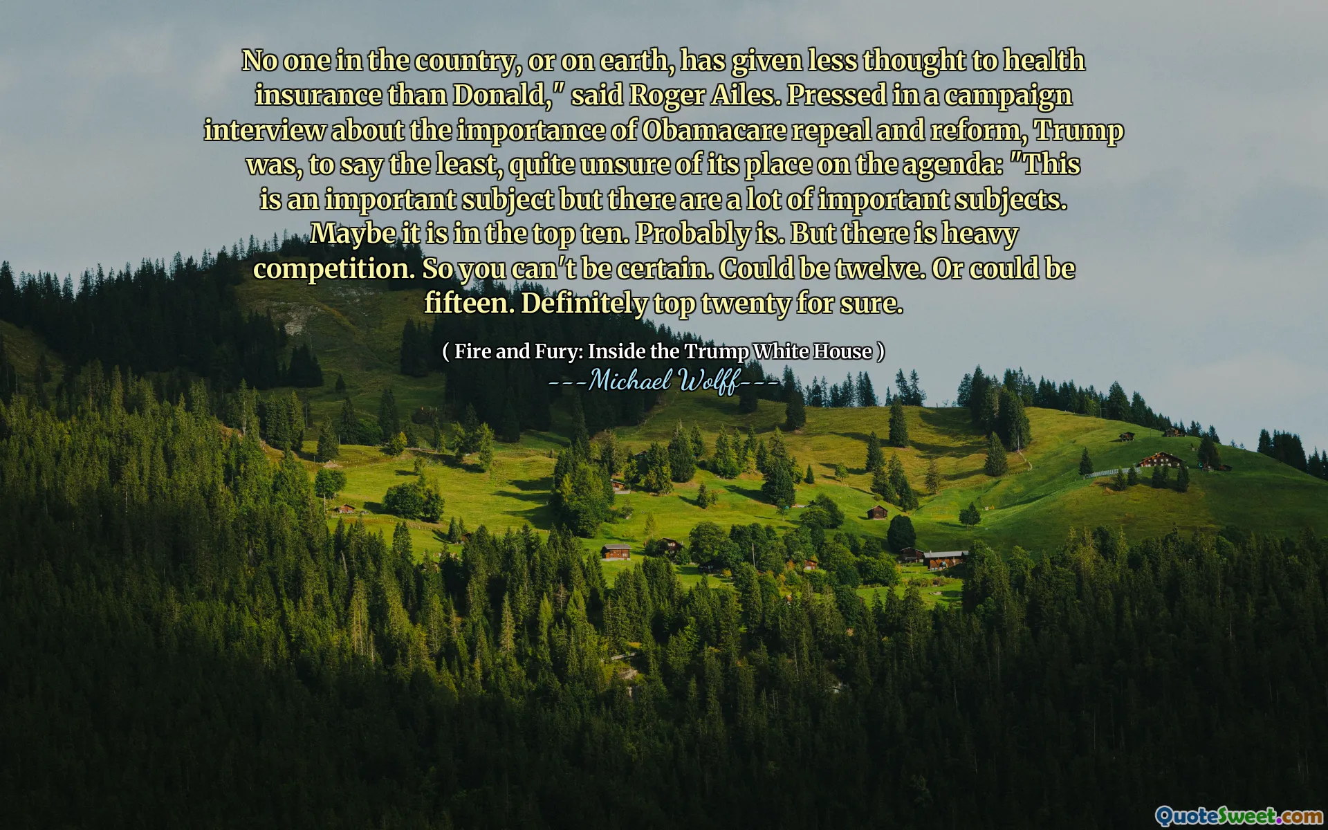 No one in the country, or on earth, has given less thought to health insurance than Donald," said Roger Ailes. Pressed in a campaign interview about the importance of Obamacare repeal and reform, Trump was, to say the least, quite unsure of its place on the agenda: "This is an important subject but there are a lot of important subjects. Maybe it is in the top ten. Probably is. But there is heavy competition. So you can't be certain. Could be twelve. Or could be fifteen. Definitely top twenty for sure.