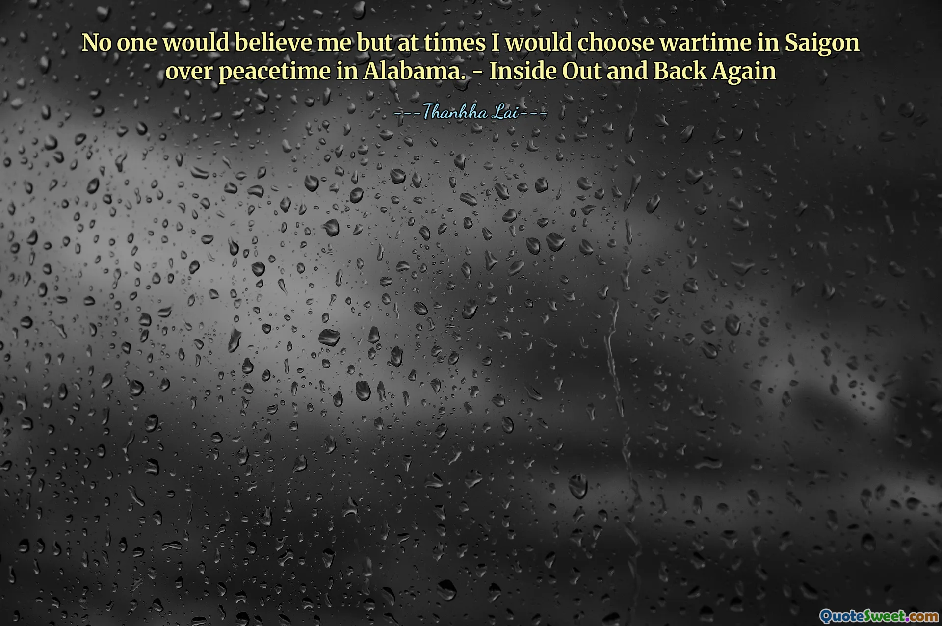 No one would believe me but at times I would choose wartime in Saigon over peacetime in Alabama. - Inside Out and Back Again