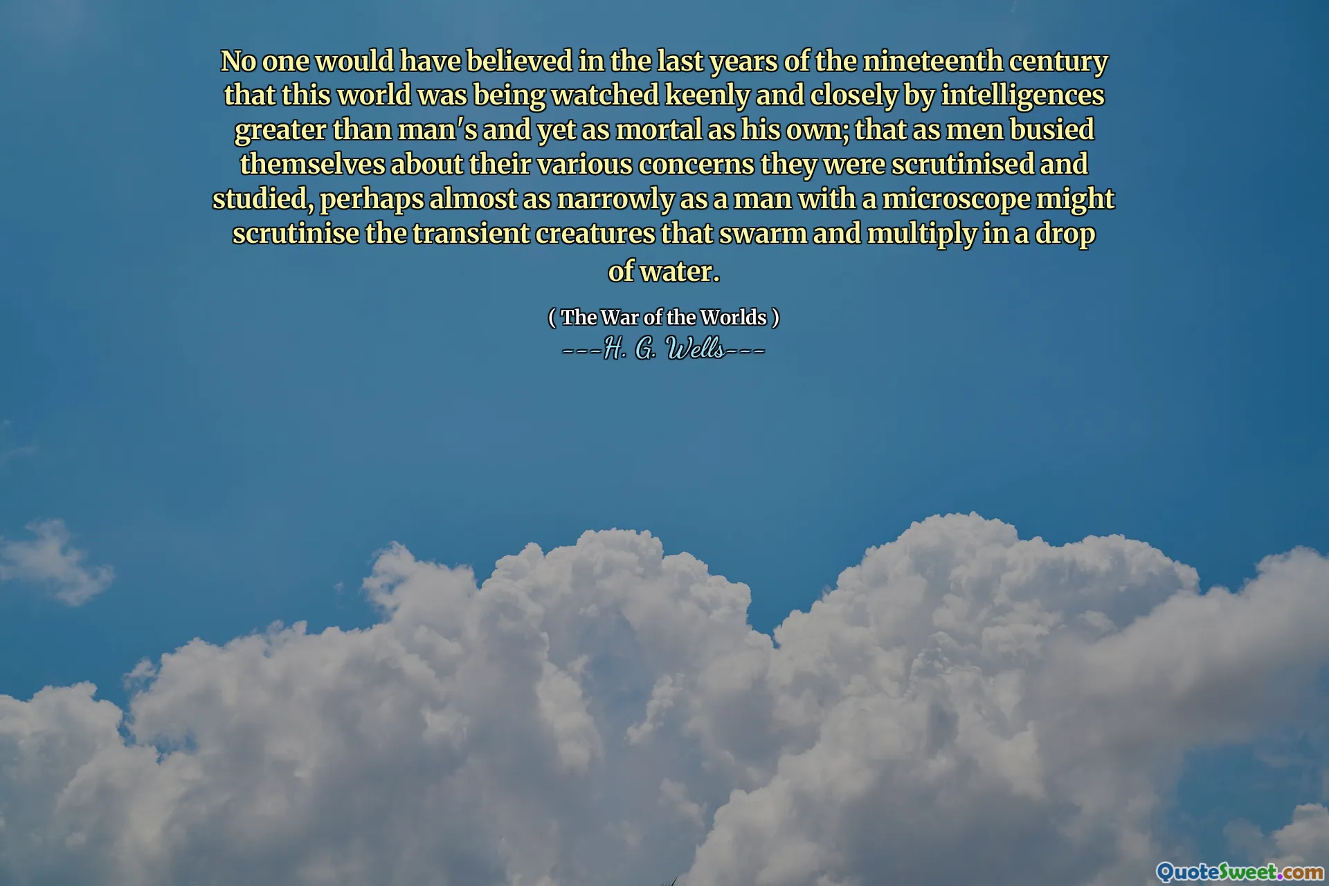 No one would have believed in the last years of the nineteenth century that this world was being watched keenly and closely by intelligences greater than man's and yet as mortal as his own; that as men busied themselves about their various concerns they were scrutinised and studied, perhaps almost as narrowly as a man with a microscope might scrutinise the transient creatures that swarm and multiply in a drop of water.