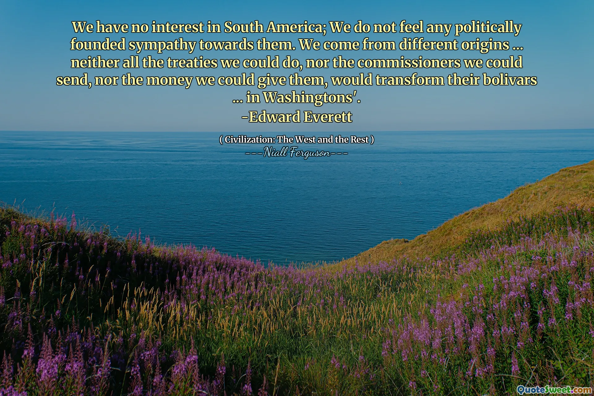 We have no interest in South America; We do not feel any politically founded sympathy towards them. We come from different origins ... neither all the treaties we could do, nor the commissioners we could send, nor the money we could give them, would transform their bolivars ... in Washingtons'.
-Edward Everett