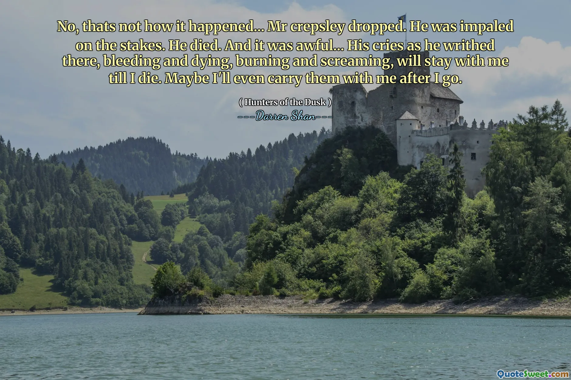 No, thats not how it happened... Mr crepsley dropped. He was impaled on the stakes. He died. And it was awful... His cries as he writhed there, bleeding and dying, burning and screaming, will stay with me till I die. Maybe I'll even carry them with me after I go.