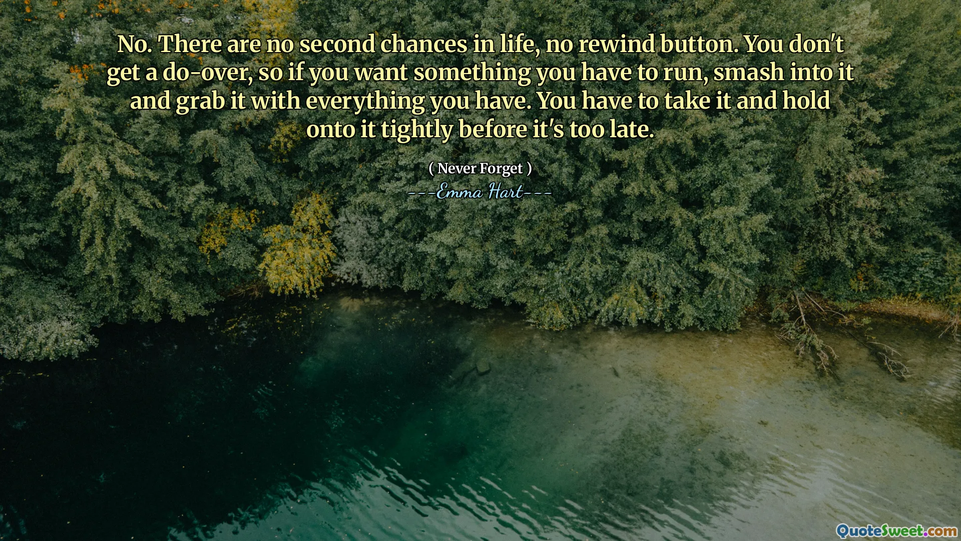 No. No hay segundas oportunidades en la vida, no hay botón de rebobinado. No obtienes una factura, así que si quieres algo que tienes que correr, aplastarlo y agarrarlo con todo lo que tienes. Tienes que tomarlo y aferrarte a él con fuerza antes de que sea demasiado tarde.