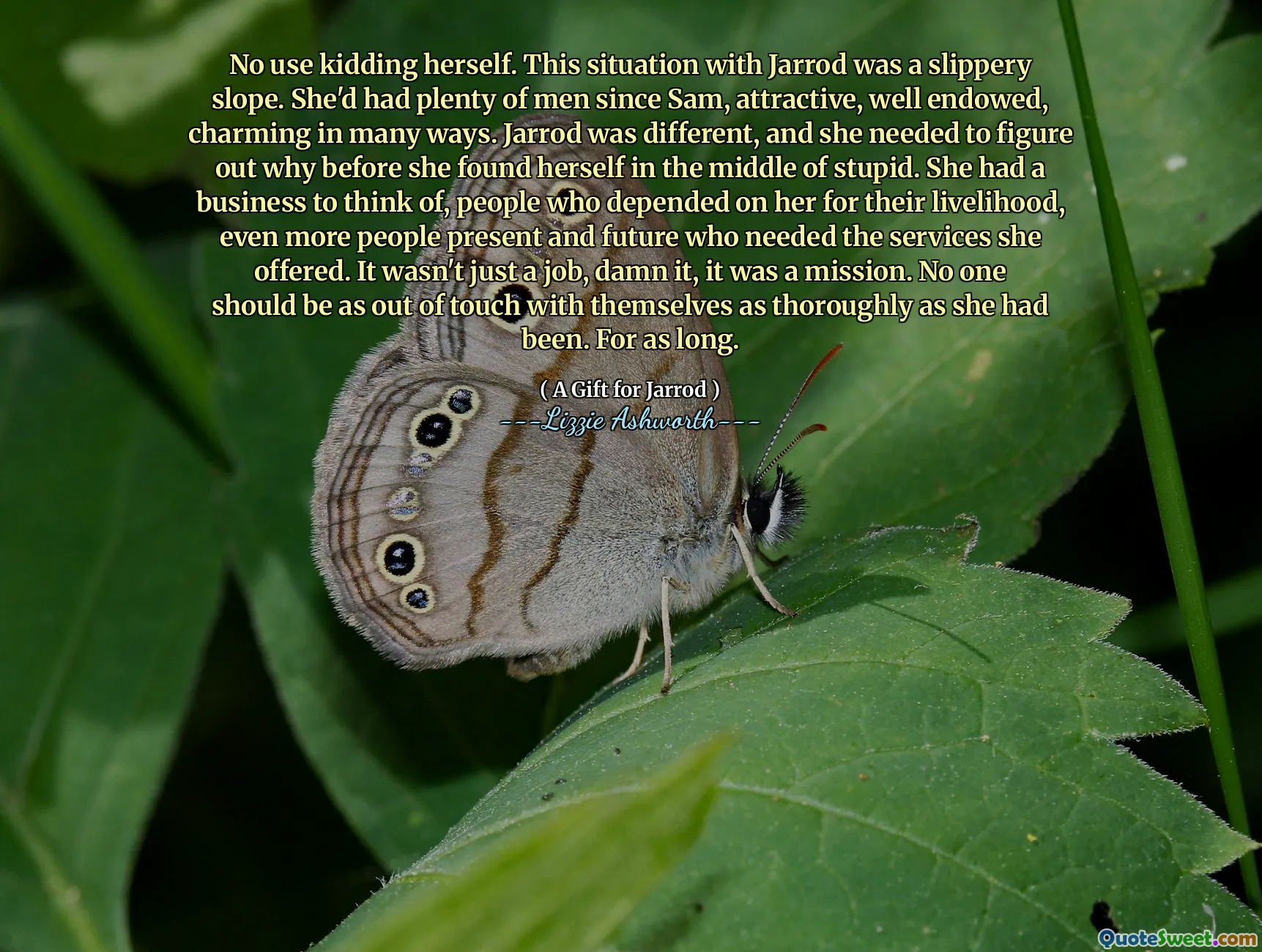No use kidding herself. This situation with Jarrod was a slippery slope. She'd had plenty of men since Sam, attractive, well endowed, charming in many ways. Jarrod was different, and she needed to figure out why before she found herself in the middle of stupid. She had a business to think of, people who depended on her for their livelihood, even more people present and future who needed the services she offered. It wasn't just a job, damn it, it was a mission. No one should be as out of touch with themselves as thoroughly as she had been. For as long.