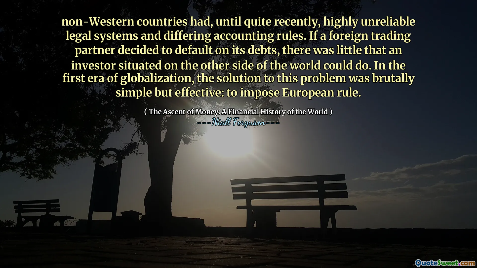 non-Western countries had, until quite recently, highly unreliable legal systems and differing accounting rules. If a foreign trading partner decided to default on its debts, there was little that an investor situated on the other side of the world could do. In the first era of globalization, the solution to this problem was brutally simple but effective: to impose European rule.