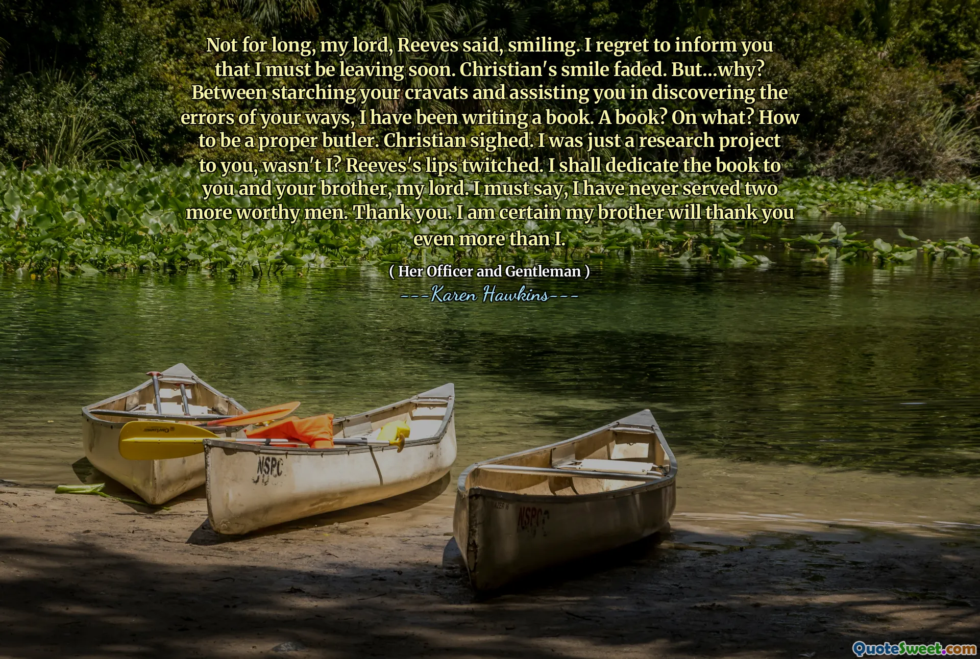 Not for long, my lord, Reeves said, smiling. I regret to inform you that I must be leaving soon. Christian's smile faded. But…why? Between starching your cravats and assisting you in discovering the errors of your ways, I have been writing a book. A book? On what? How to be a proper butler. Christian sighed. I was just a research project to you, wasn't I? Reeves's lips twitched. I shall dedicate the book to you and your brother, my lord. I must say, I have never served two more worthy men. Thank you. I am certain my brother will thank you even more than I.