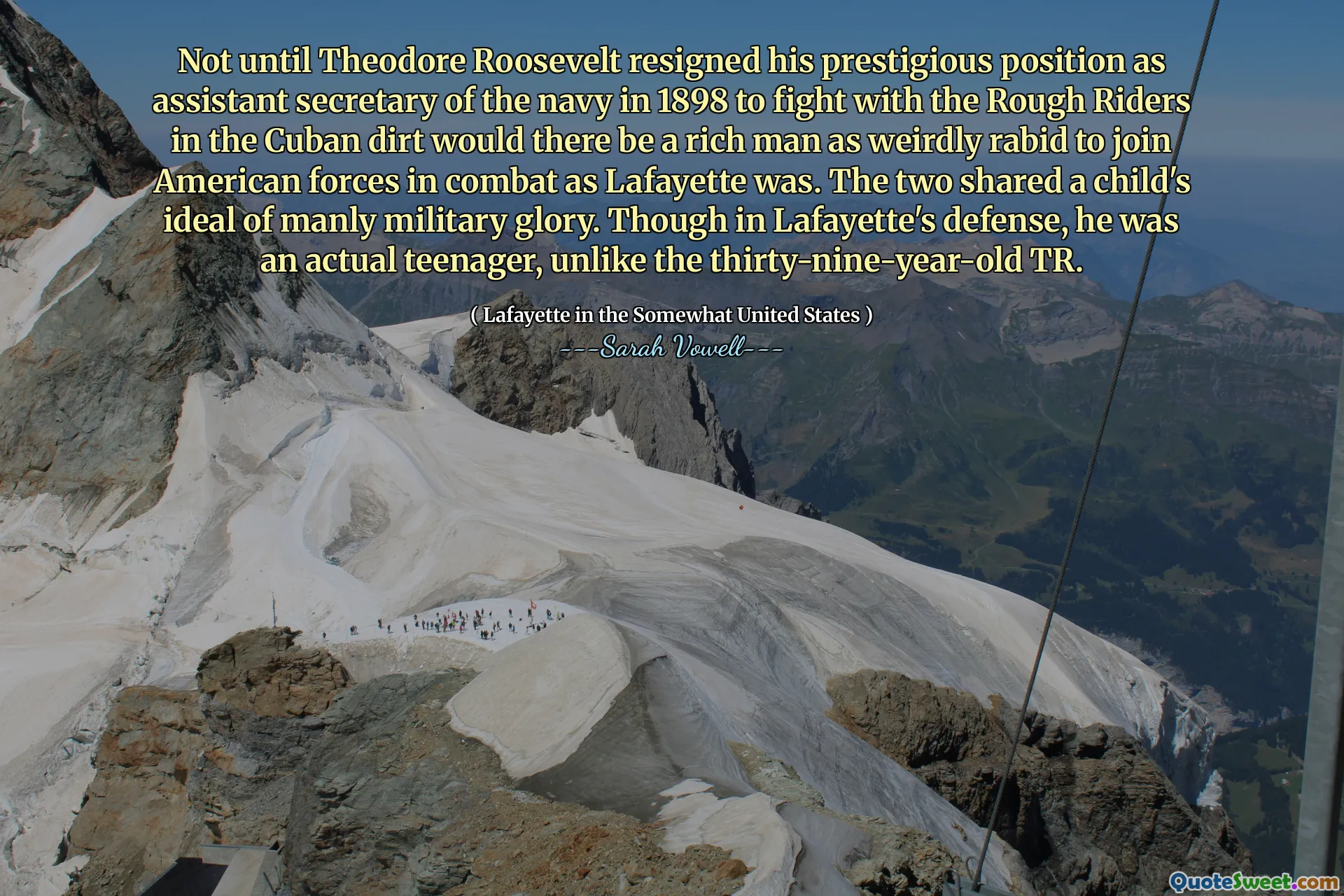 Not until Theodore Roosevelt resigned his prestigious position as assistant secretary of the navy in 1898 to fight with the Rough Riders in the Cuban dirt would there be a rich man as weirdly rabid to join American forces in combat as Lafayette was. The two shared a child's ideal of manly military glory. Though in Lafayette's defense, he was an actual teenager, unlike the thirty-nine-year-old TR.