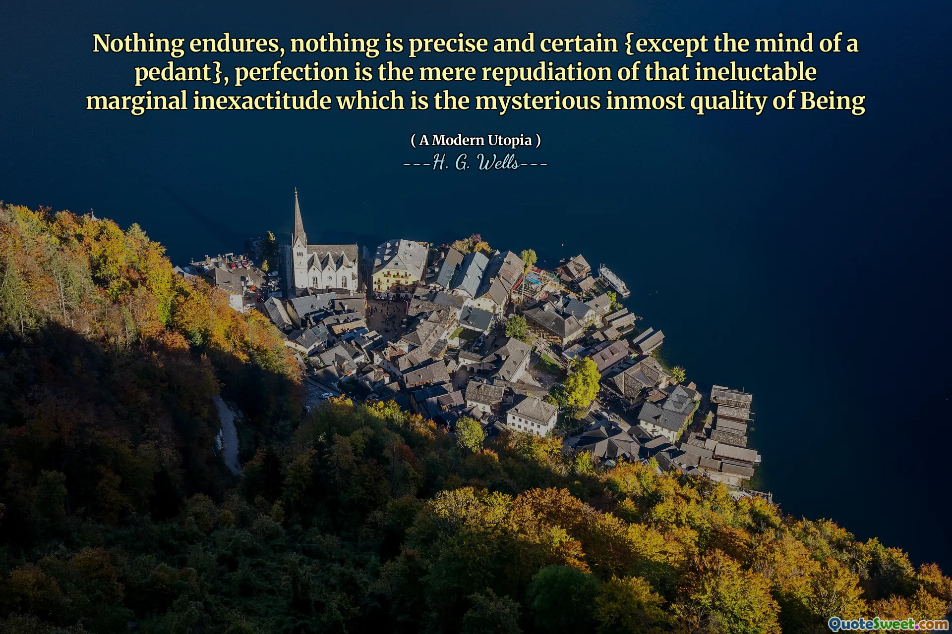 Nothing endures, nothing is precise and certain {except the mind of a pedant}, perfection is the mere repudiation of that ineluctable marginal inexactitude which is the mysterious inmost quality of Being