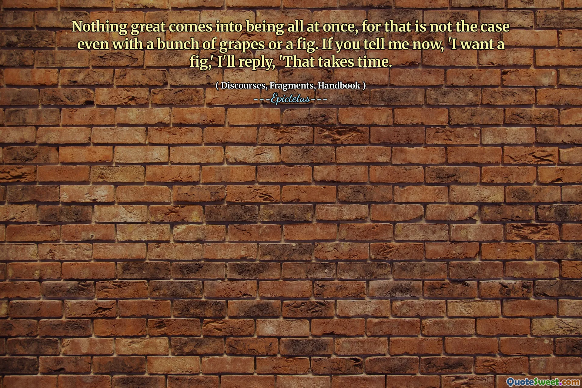 لا شيء رائع يأتي في وقت واحد ، لأن هذا ليس هو الحال حتى مع مجموعة من العنب أو التين. إذا أخبرتني الآن ، "أريد تينًا ، سأرد ،" يستغرق الأمر وقتًا.