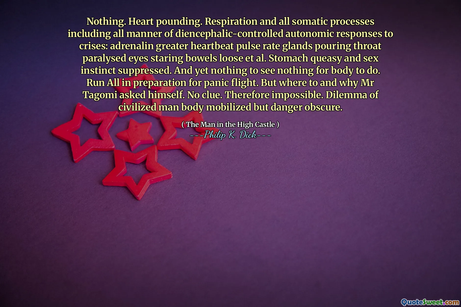 Nothing. Heart pounding. Respiration and all somatic processes including all manner of diencephalic-controlled autonomic responses to crises: adrenalin greater heartbeat pulse rate glands pouring throat paralysed eyes staring bowels loose et al. Stomach queasy and sex instinct suppressed. And yet nothing to see nothing for body to do. Run All in preparation for panic flight. But where to and why Mr Tagomi asked himself. No clue. Therefore impossible. Dilemma of civilized man body mobilized but danger obscure.