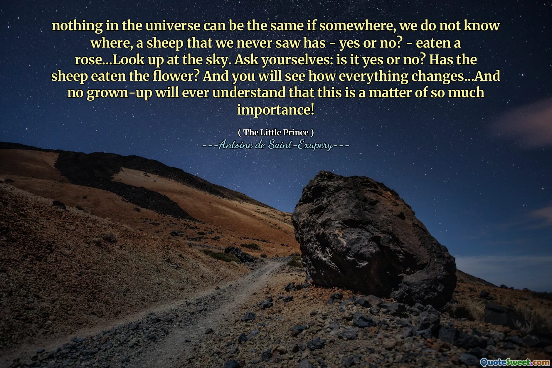 nothing in the universe can be the same if somewhere, we do not know where, a sheep that we never saw has - yes or no? - eaten a rose...Look up at the sky. Ask yourselves: is it yes or no? Has the sheep eaten the flower? And you will see how everything changes...And no grown-up will ever understand that this is a matter of so much importance!