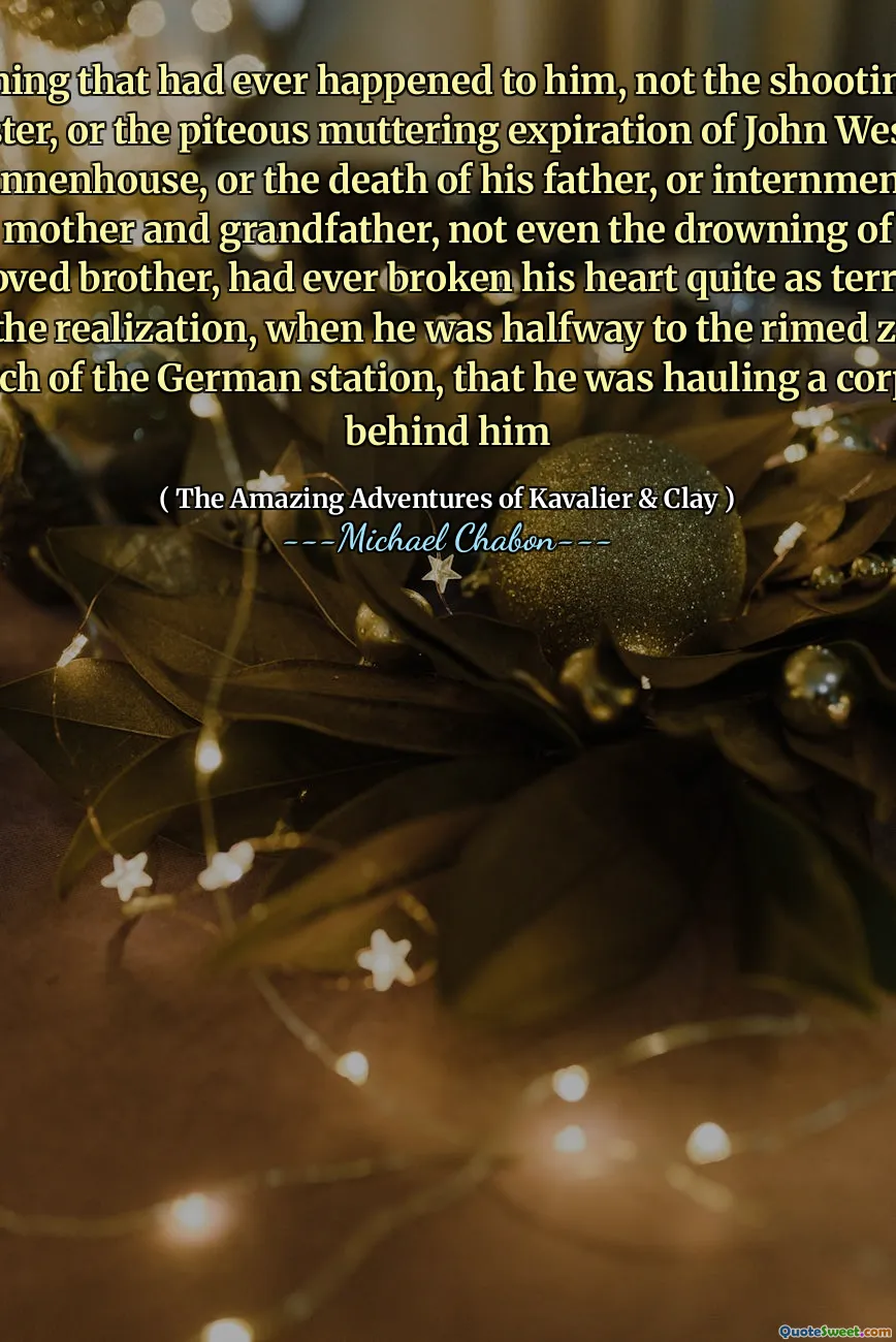 Nothing that had ever happened to him, not the shooting of Oyster, or the piteous muttering expiration of John Wesley Shannenhouse, or the death of his father, or internment of his mother and grandfather, not even the drowning of his beloved brother, had ever broken his heart quite as terribly as the realization, when he was halfway to the rimed zinc hatch of the German station, that he was hauling a corpse behind him