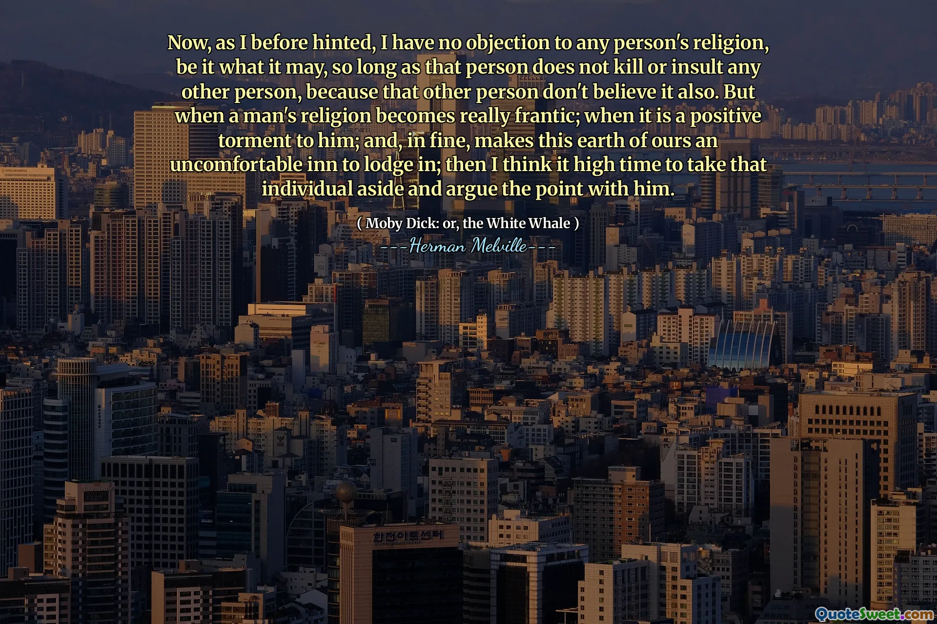 Now, as I before hinted, I have no objection to any person's religion, be it what it may, so long as that person does not kill or insult any other person, because that other person don't believe it also. But when a man's religion becomes really frantic; when it is a positive torment to him; and, in fine, makes this earth of ours an uncomfortable inn to lodge in; then I think it high time to take that individual aside and argue the point with him.
