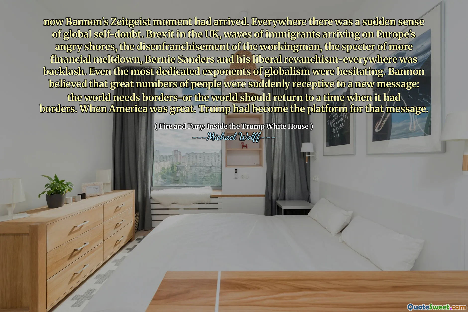 now Bannon's Zeitgeist moment had arrived. Everywhere there was a sudden sense of global self-doubt. Brexit in the UK, waves of immigrants arriving on Europe's angry shores, the disenfranchisement of the workingman, the specter of more financial meltdown, Bernie Sanders and his liberal revanchism-everywhere was backlash. Even the most dedicated exponents of globalism were hesitating. Bannon believed that great numbers of people were suddenly receptive to a new message: the world needs borders-or the world should return to a time when it had borders. When America was great. Trump had become the platform for that message.