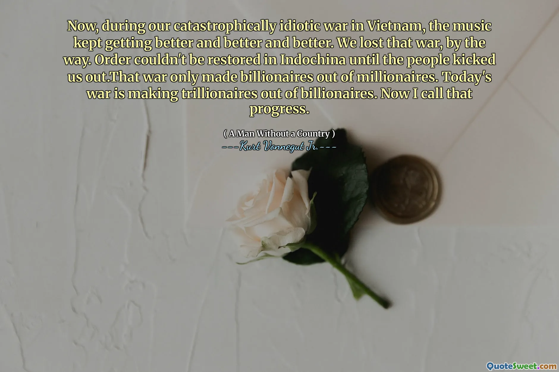 Now, during our catastrophically idiotic war in Vietnam, the music kept getting better and better and better. We lost that war, by the way. Order couldn't be restored in Indochina until the people kicked us out.That war only made billionaires out of millionaires. Today's war is making trillionaires out of billionaires. Now I call that progress.