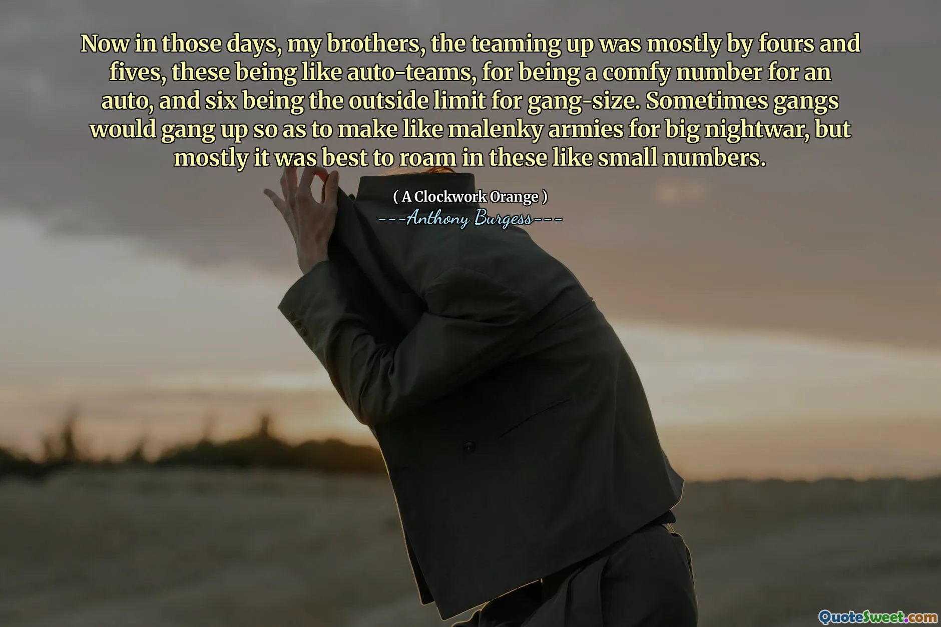 Now in those days, my brothers, the teaming up was mostly by fours and fives, these being like auto-teams, for being a comfy number for an auto, and six being the outside limit for gang-size. Sometimes gangs would gang up so as to make like malenky armies for big nightwar, but mostly it was best to roam in these like small numbers.