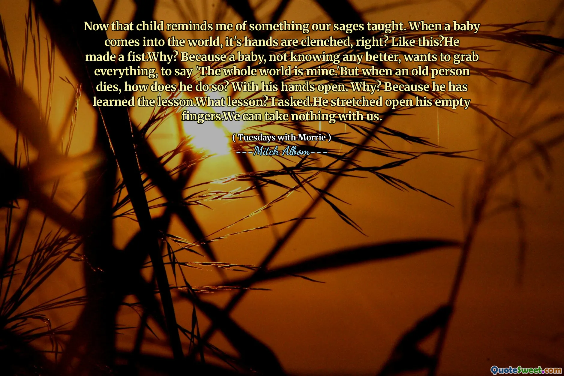 Now that child reminds me of something our sages taught. When a baby comes into the world, it's hands are clenched, right? Like this?He made a fist.Why? Because a baby, not knowing any better, wants to grab everything, to say 'The whole world is mine.'But when an old person dies, how does he do so? With his hands open. Why? Because he has learned the lesson.What lesson? I asked.He stretched open his empty fingers.We can take nothing with us.