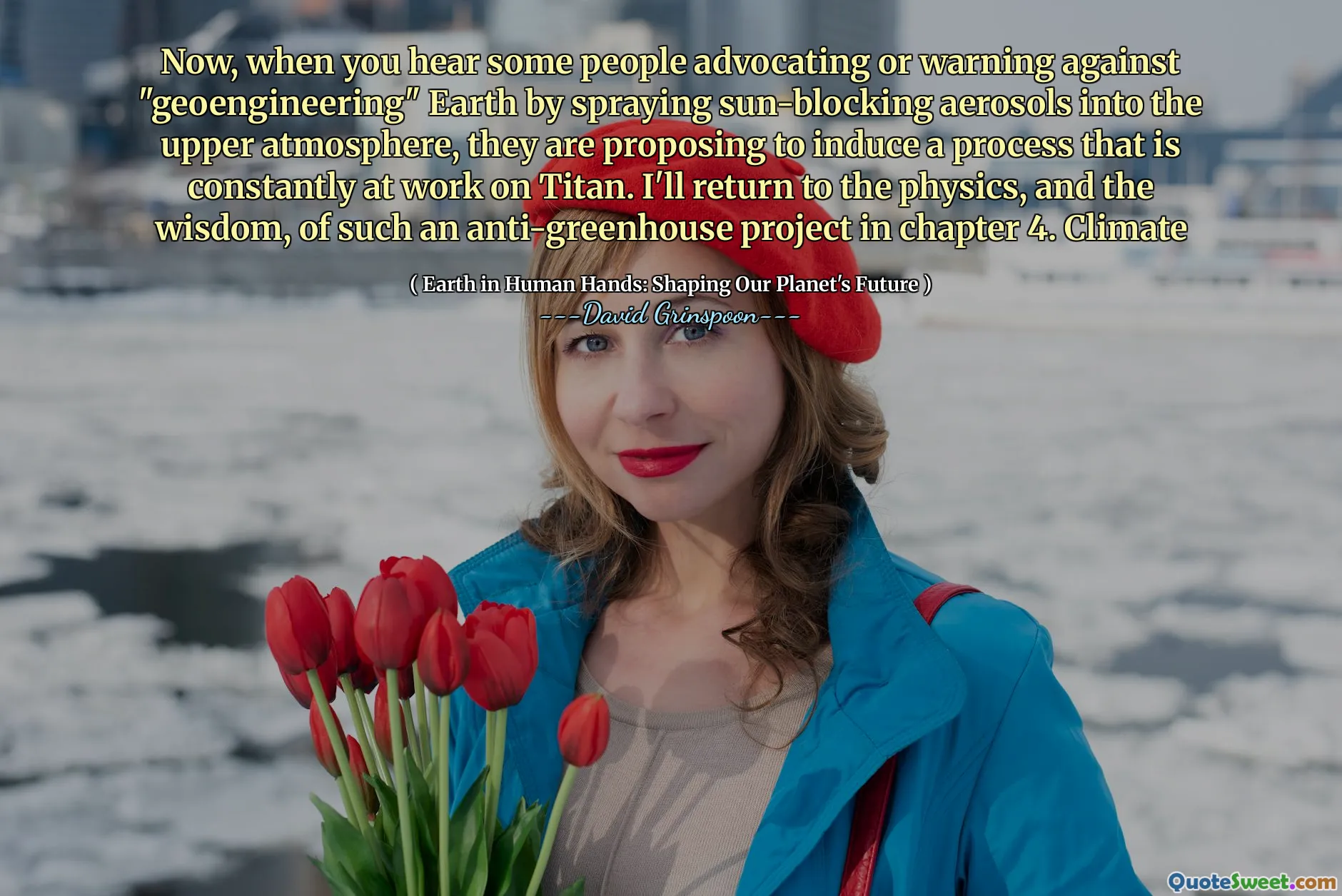 Now, when you hear some people advocating or warning against "geoengineering" Earth by spraying sun-blocking aerosols into the upper atmosphere, they are proposing to induce a process that is constantly at work on Titan. I'll return to the physics, and the wisdom, of such an anti-greenhouse project in chapter 4. Climate