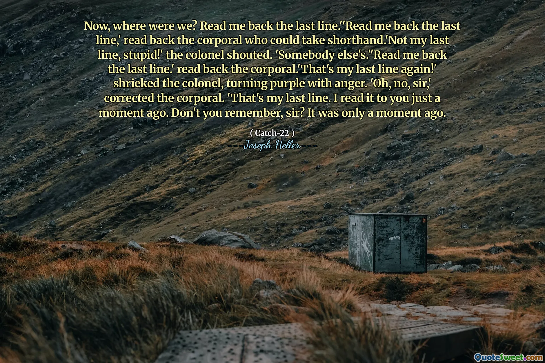 Now, where were we? Read me back the last line.''Read me back the last line,' read back the corporal who could take shorthand.'Not my last line, stupid!' the colonel shouted. 'Somebody else's.''Read me back the last line.' read back the corporal.'That's my last line again!' shrieked the colonel, turning purple with anger. 'Oh, no, sir,' corrected the corporal. 'That's my last line. I read it to you just a moment ago. Don't you remember, sir? It was only a moment ago.