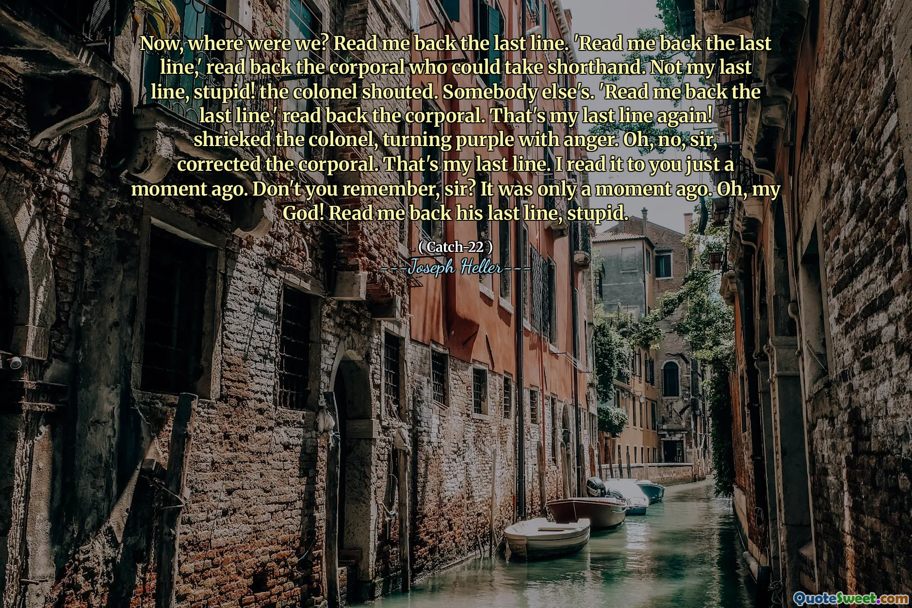 Nå, hvor var vi? Les meg tilbake den siste linjen.  'Les meg tilbake den siste linjen,' leste korporalen tilbake som kunne ta korthånd. Ikke min siste linje, dum! Oberst ropte. Noen andres.  'Les meg tilbake den siste linjen,' les tilbake korporalen. Det er min siste linje igjen! skrek oberst og snudde lilla av sinne. Å, nei, sir, korrigerte korporalen. Det er min siste linje. Jeg leste den for deg for bare et øyeblikk siden. Husker du ikke, sir? Det var bare et øyeblikk siden. Herregud! Les meg tilbake hans siste linje, dum.