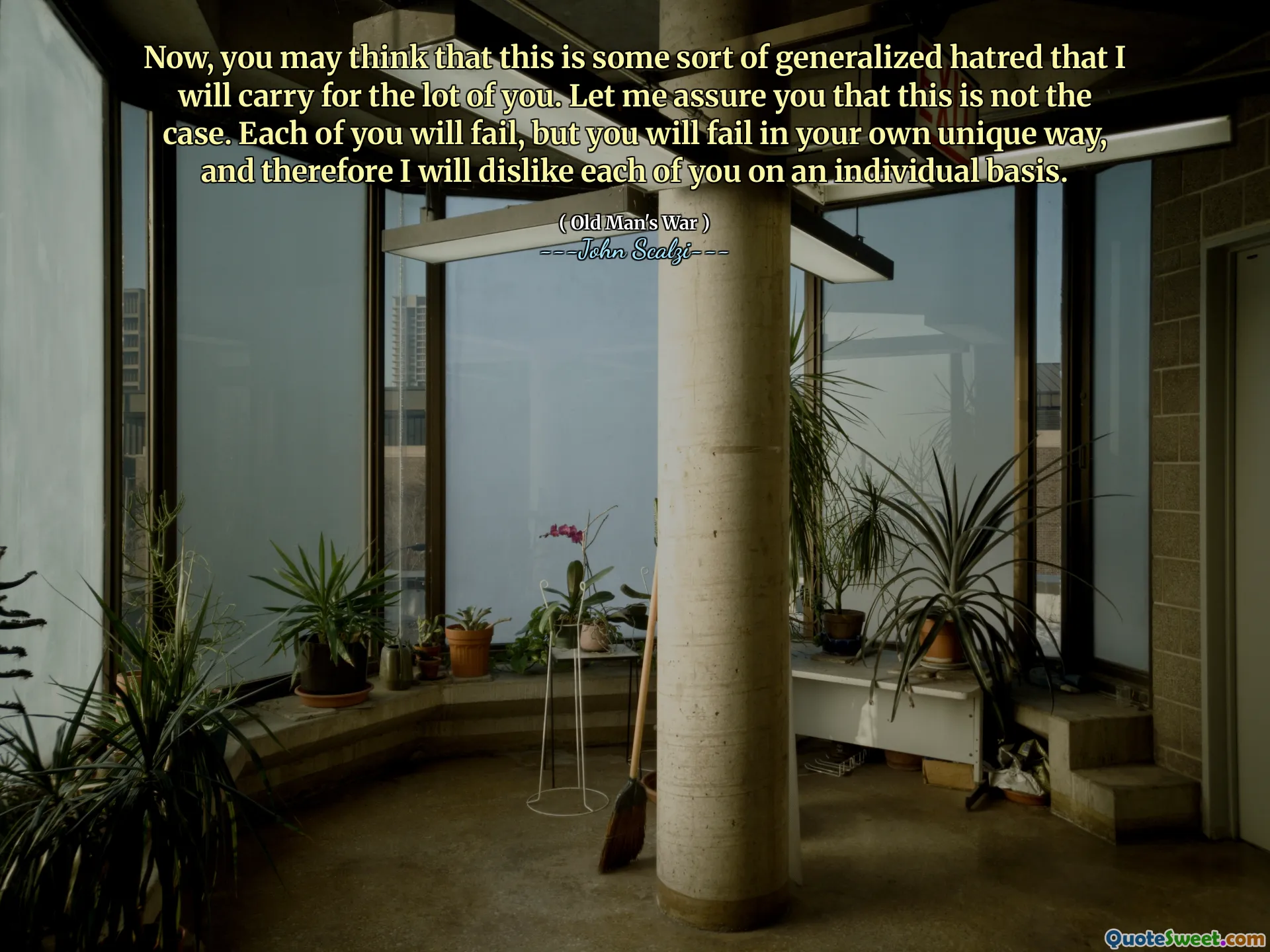 Now, you may think that this is some sort of generalized hatred that I will carry for the lot of you. Let me assure you that this is not the case. Each of you will fail, but you will fail in your own unique way, and therefore I will dislike each of you on an individual basis.