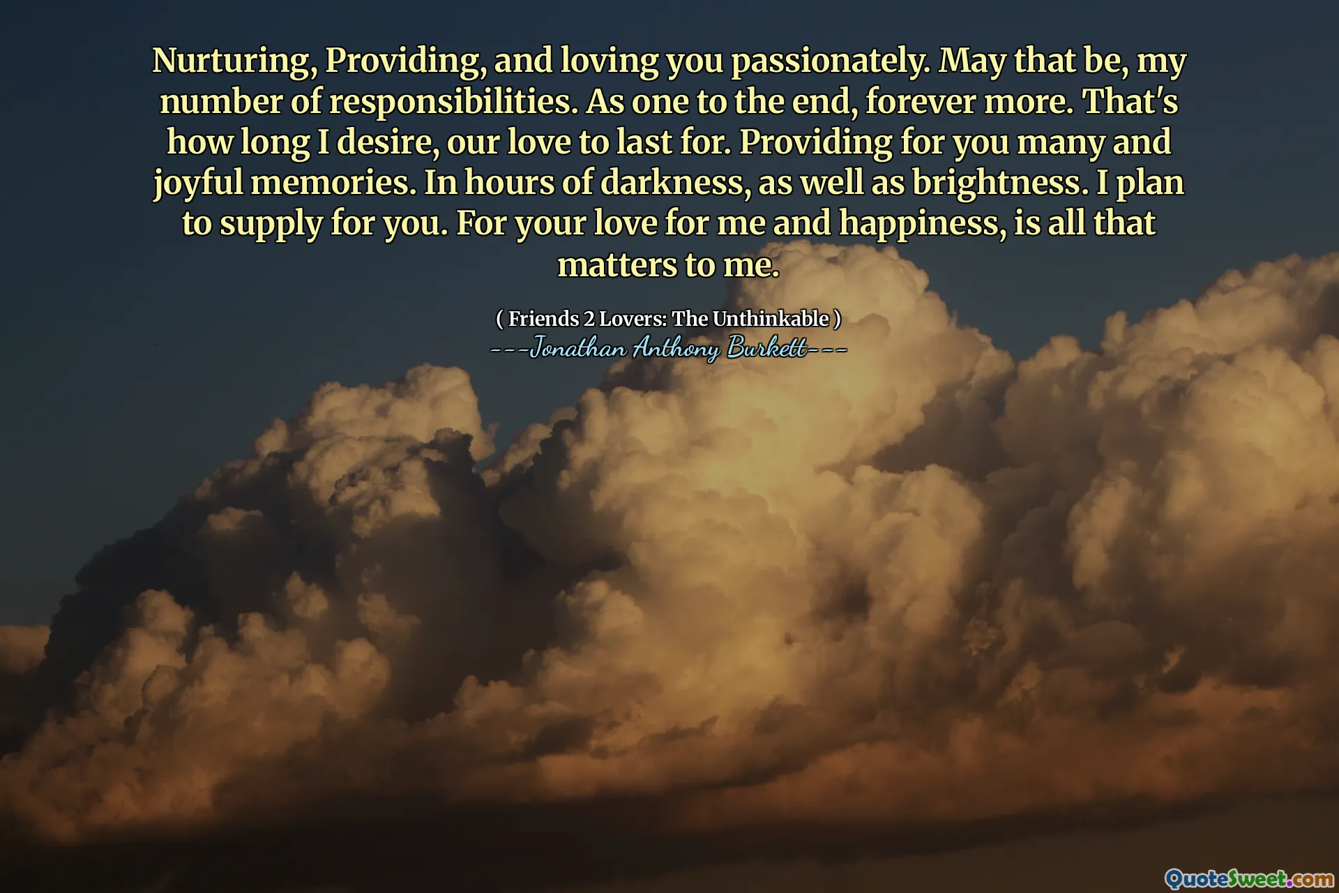 Nurturing, Providing, and loving you passionately. May that be, my number of responsibilities. As one to the end, forever more. That's how long I desire, our love to last for. Providing for you many and joyful memories. In hours of darkness, as well as brightness. I plan to supply for you. For your love for me and happiness, is all that matters to me.