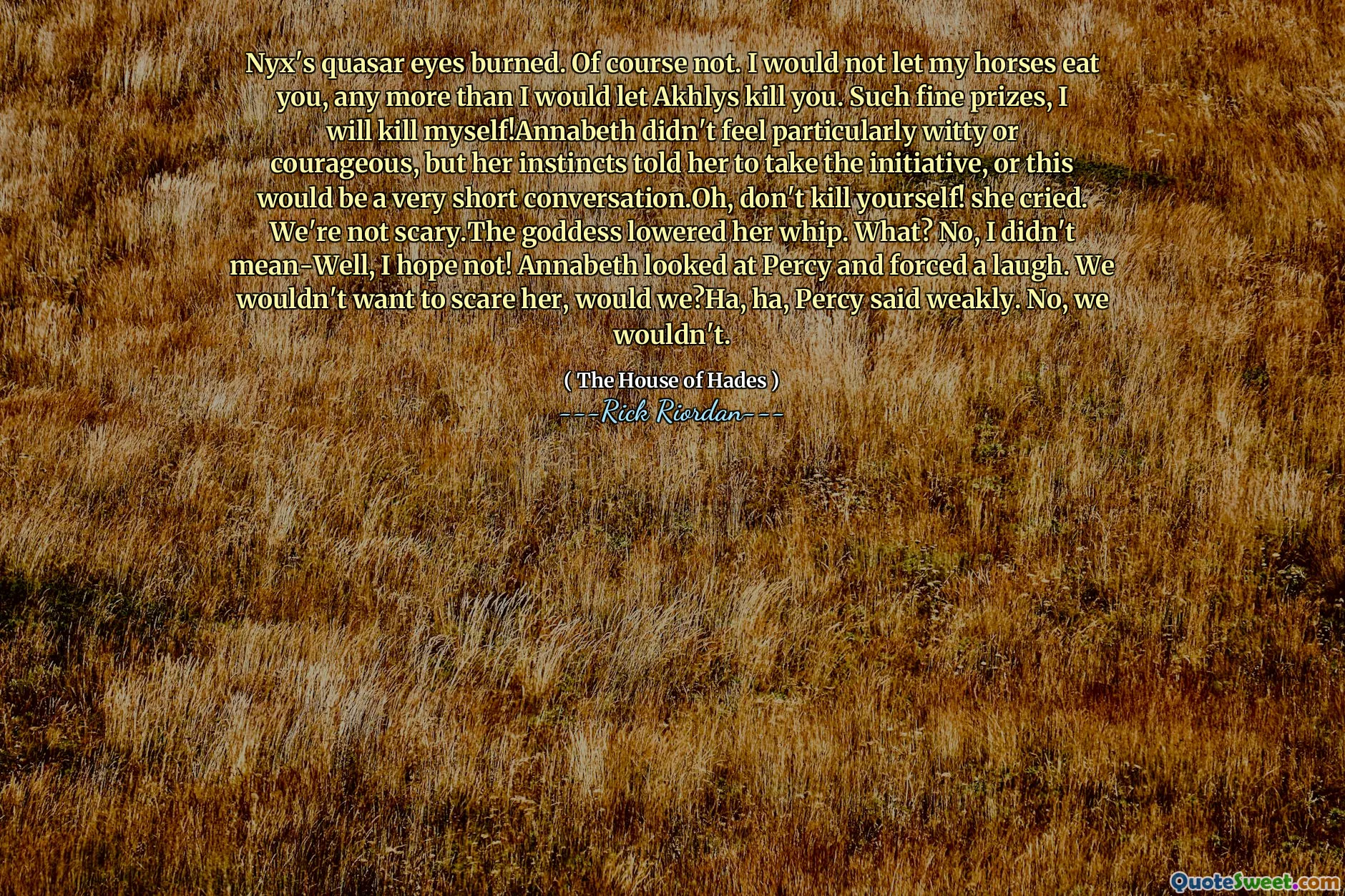 Nyx's quasar eyes burned. Of course not. I would not let my horses eat you, any more than I would let Akhlys kill you. Such fine prizes, I will kill myself!Annabeth didn't feel particularly witty or courageous, but her instincts told her to take the initiative, or this would be a very short conversation.Oh, don't kill yourself! she cried. We're not scary.The goddess lowered her whip. What? No, I didn't mean-Well, I hope not! Annabeth looked at Percy and forced a laugh. We wouldn't want to scare her, would we?Ha, ha, Percy said weakly. No, we wouldn't.